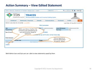 Copyright © 2012 Income Tax Department 34
Action Summary – View Edited Statement
Both Admin User and Sub-user can able to view statements saved by them
Click on hyperlink to
view the edited detail
for specific default
Admin user Click on ‘Confirm’ the
correction to be submitted by sub
user and Correction Ready for
Submission
”
 