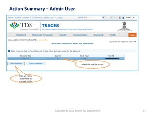Copyright © 2012 Income Tax Department 37
Action Summary – Admin User
Click on ‘ View
Statement’ to
proceed further
Select the row for action
 