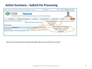 Copyright © 2012 Income Tax Department 38
Action Summary – Submit For Processing
Admin User proceed further to attached the digital signature and submit the correction
Click on hyperlinks to
view the Action
Summary
Select ‘Submit for Processing’ to
proceed further’ , in case edit
select ‘ Edit Correction
Statement’
 