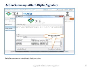 Copyright © 2012 Income Tax Department 39
Action Summary- Attach Digital Signature
Digital Signatures are not mandatory in challan correction.
Select and attach digital
Signatures
 