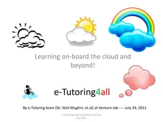 Learning on-board the cloud and
                   beyond!


                   e-Tutoring4all
By e-Tutoring team (Dr. Wali Mughni, et al) at Venture-lab ---- July 24, 2012
                        e-Tutoring team at Venture-lab July
                                     24, 2012
 