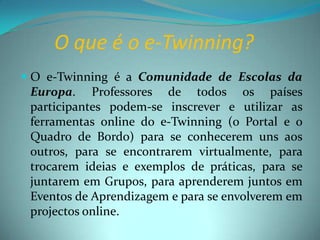 O que é o e-Twinning?O e-Twinning é a Comunidade de Escolas da Europa. Professores de todos os países participantes podem-se inscrever e utilizar as ferramentas online do e-Twinning (o Portal e o Quadro de Bordo) para se conhecerem uns aos outros, para se encontrarem virtualmente, para trocarem ideias e exemplos de práticas, para se juntarem em Grupos, para aprenderem juntos em Eventos de Aprendizagem e para se envolverem em projectos online.
