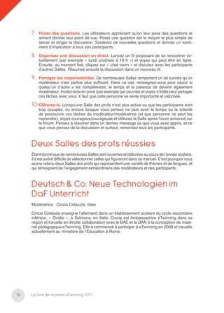 7.   Posez des questions. Les utilisateurs apprécient qu’on leur pose des questions et
          aiment donner leur point de vue. Poser une question est le moyen le plus simple de
          lancer et diriger la discussion. Soulevez de nouvelles questions et donnez un senti-
          ment d’implication à tous vos participants.

     8.   Organisez une discussion en direct. Lancez un ﬁl proposant de se rencontrer vir-
          tuellement (par exemple « lundi prochain à 19 h ») et voyez qui peut être en ligne.
          Ensuite, au moment ﬁxé, cliquez sur « chat room » et discutez avec les participants
          d’autres Salles. Résumez ensuite la discussion dans un nouveau ﬁl.

     9.   Partagez les responsabilités. De nombreuses Salles remportent un tel succès qu’un
          modérateur n’est parfois plus sufﬁsant. Dans ce cas, renseignez-vous pour savoir si
          quelqu’un d’autre a les compétences, le temps et la patience de devenir également
          modérateur. Invitez-le/la en privé (par exemple par courriel) et voyez s’il/elle peut partager
          ces tâches avec vous. Il faut que cette personne se sente importante et valorisée.

     10.Clôturez-la. Lorsqu’une Salle des profs n’est plus active ou que les participants sont
          trop occupés, ou encore lorsque vous pensez ne plus avoir le temps ou la volonté
          de poursuivre vos tâches de modérateur/modératrice (et que personne ne peut les
          reprendre), soyez courageux/courageuse et clôturez la Salle après l’avoir annoncé sur
          le forum. Pensez à résumer dans un dernier message ce que vous avez appris, et ce
          que vous pensez de la discussion et surtout, remerciez tous les participants.



     Deux Salles des profs réussies
     Étant donné que de nombreuses Salles sont ouvertes et clôturées au cours de l’année scolaire,
     il s’est avéré difﬁcile de sélectionner celles qui ﬁgureront dans ce manuel. C’est pourquoi nous
     avons retenu deux Salles des profs qui représentent une variété de thèmes et de langues, et
     qui témoignent de l’engagement extraordinaire des modérateurs et des participants.



     Deutsch & Co. Neue Technologien im
     DaF Unterricht
     Modératrice : Cinzia Colaiuda, Italie

     Cinzia Colaiuda enseigne l’allemand dans un établissement scolaire du cycle secondaire
     inférieur, « Ovidio », à Sulmona, en Italie. Cinzia est Ambassadrice eTwinning dans sa
     région et travaille en étroite collaboration avec le BAE et le BAN à la conception de maté-
     riel pédagogique eTwinning. Elle a commencé à participer à eTwinning en 2008 et travaille
     actuellement au ministère de l’Éducation à Rome.




10   Le livre de recettes eTwinning 2011
 
