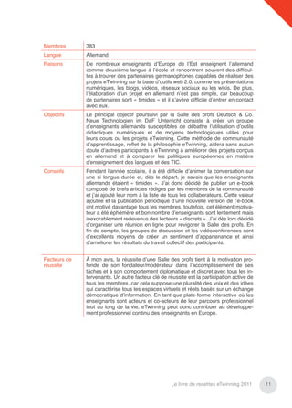 Membres       383
Langue        Allemand
Raisons       De nombreux enseignants d’Europe de l’Est enseignent l’allemand
              comme deuxième langue à l’école et rencontrent souvent des difﬁcul-
              tés à trouver des partenaires germanophones capables de réaliser des
              projets eTwinning sur la base d’outils web 2.0, comme les présentations
              numériques, les blogs, vidéos, réseaux sociaux ou les wikis. De plus,
              l’élaboration d’un projet en allemand n’est pas simple, car beaucoup
              de partenaires sont « timides » et il s’avère difﬁcile d’entrer en contact
              avec eux.
Objectifs     Le principal objectif poursuivi par la Salle des profs Deutsch & Co.
              Neue Technologien im DaF Unterricht consiste à créer un groupe
              d’enseignants allemands susceptibles de débattre l’utilisation d’outils
              didactiques numériques et de moyens technologiques utiles pour
              leurs cours ou les projets eTwinning. Cette méthode de communauté
              d’apprentissage, reﬂet de la philosophie eTwinning, aidera sans aucun
              doute d’autres participants à eTwinning à améliorer des projets conçus
              en allemand et à comparer les politiques européennes en matière
              d'enseignement des langues et des TIC.
Conseils      Pendant l’année scolaire, il a été difﬁcile d’animer la conversation sur
              une si longue durée et, dès le départ, je savais que les enseignants
              allemands étaient « timides ». J’ai donc décidé de publier un e-book
              composé de brefs articles rédigés par les membres de la communauté
              et j’ai ajouté leur nom à la liste de tous les collaborateurs. Cette valeur
              ajoutée et la publication périodique d’une nouvelle version de l’e-book
              ont motivé davantage tous les membres. toutefois, cet élément motiva-
              teur a été éphémère et bon nombre d’enseignants sont lentement mais
              inexorablement redevenus des lecteurs « discrets ». J’ai dès lors décidé
              d’organiser une réunion en ligne pour revigorer la Salle des profs. En
              ﬁn de compte, les groupes de discussion et les vidéoconférences sont
              d’excellents moyens de créer un sentiment d’appartenance et ainsi
              d’améliorer les résultats du travail collectif des participants.


Facteurs de   À mon avis, la réussite d’une Salle des profs tient à la motivation pro-
réussite      fonde de son fondateur/modérateur dans l’accomplissement de ses
              tâches et à son comportement diplomatique et discret avec tous les in-
              tervenants. Un autre facteur clé de réussite est la participation active de
              tous les membres, car cela suppose une pluralité des voix et des idées
              qui caractérise tous les espaces virtuels et réels basés sur un échange
              démocratique d’information. En tant que plate-forme interactive où les
              enseignants sont acteurs et co-acteurs de leur parcours professionnel
              tout au long de la vie, eTwinning peut donc contribuer au développe-
              ment professionnel continu des enseignants en Europe.




                                                    Le livre de recettes eTwinning 2011     11
 