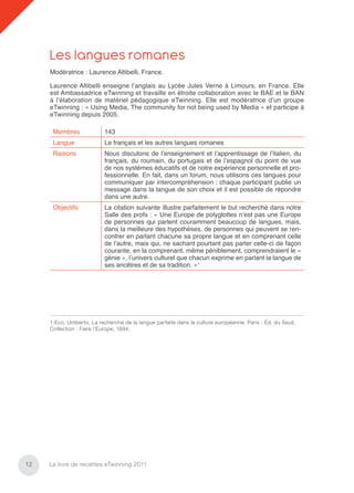 Les langues romanes
     Modératrice : Laurence Altibelli, France.

     Laurence Altibelli enseigne l’anglais au Lycée Jules Verne à Limours, en France. Elle
     est Ambassadrice eTwinning et travaille en étroite collaboration avec le BAE et le BAN
     à l’élaboration de matériel pédagogique eTwinning. Elle est modératrice d’un groupe
     eTwinning : « Using Media, The community for not being used by Media » et participe à
     eTwinning depuis 2005.

      Membres              143
      Langue               Le français et les autres langues romanes
      Raisons              Nous discutons de l’enseignement et l’apprentissage de l’italien, du
                           français, du roumain, du portugais et de l’espagnol du point de vue
                           de nos systèmes éducatifs et de notre expérience personnelle et pro-
                           fessionnelle. En fait, dans un forum, nous utilisons ces langues pour
                           communiquer par intercompréhension : chaque participant publie un
                           message dans la langue de son choix et il est possible de répondre
                           dans une autre.
      Objectifs            La citation suivante illustre parfaitement le but recherché dans notre
                           Salle des profs : « Une Europe de polyglottes n’est pas une Europe
                           de personnes qui parlent couramment beaucoup de langues, mais,
                           dans la meilleure des hypothèses, de personnes qui peuvent se ren-
                           contrer en parlant chacune sa propre langue et en comprenant celle
                           de l’autre, mais qui, ne sachant pourtant pas parler celle-ci de façon
                           courante, en la comprenant, même péniblement, comprendraient le «
                           génie », l’univers culturel que chacun exprime en parlant la langue de
                           ses ancêtres et de sa tradition. »1




     1 Eco, Umberto, La recherche de la langue parfaite dans la culture européenne. Paris : Éd. du Seuil,
     Collection : Faire l’Europe, 1994.




12   Le livre de recettes eTwinning 2011
 
