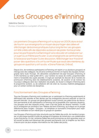 Les Groupes eTwinning
 Valentina Garoia
 Bureau d’assistance européen eTwinning




      Les premiers Groupes eTwinning ont vu le jour en 2009, dans le but
      de fournir aux enseignants un moyen de partager des idées et
      d’échanger de bonnes pratiques à plus long terme. Les groupes
      ont été créés aﬁ n de répondre au besoin de plate-forme privée
      pour les participants à eTwinning et ainsi discuter et collaborer sur
      un sujet ou un thème particulier. « Les enseignants se sentiront plus
      à l’aise pour participer à une discussion, télécharger leur travail et
      poser des questions s’ils ont la certitude que seuls des membres du
      groupe en question y ont accès. » (Irene Pateraki, Grèce)

      Depuis lors, de nombreux participants à eTwinning ont rejoint un ou plusieurs groupe(s) et
      interagi avec des collègues. Ils ont ainsi contribué à former et inspirer des équipes d’ensei-
      gnants dans toute l’Europe. On dénombre actuellement dix-sept Groupes eTwinning et
      2 670 membres au total (juillet 2011). Leur nombre ne cesse de croître, proportionnelle-
      ment à l’ensemble des sujets abordés. Il s’agit par exemple de discuter de la manière de
      promouvoir eTwinning dans les établissements scolaires, de soutenir et de motiver les
      nouveaux collègues dans leur réalisation de projets, de réussir à intégrer eTwinning dans
      le programme scolaire, ou de collaborer aﬁn de créer du nouveau matériel pédagogique
      pour un certain nombre de disciplines.


      Fonctionnement des Groupes eTwinning
      Tous les Groupes eTwinning sont modérés par un participant à eTwinning expérimenté et
      déﬁnissent des activités et des tâches que les enseignants peuvent exécuter et dont ils
      peuvent discuter. Un groupe est généralement ouvert comme une plate-forme de discus-
      sion permanente et les participants à eTwinning ont la possibilité d’en rejoindre plusieurs.
      Les groupes sont des espaces privés, mais il est très facile de devenir membre. Il sufﬁt
      qu’un enseignant se connecte à son Tableau de bord eTwinning, qu’il clique sur le groupe
      sélectionné dans l’onglet « Groupes » et remplisse un formulaire d’inscription pour expli-
      quer sa motivation et son intérêt pour le groupe en question.

      Les Groupes eTwinning sont plus structurés que les Salles des profs, de manière à propo-
      ser un plus large éventail d’outils de partage et d’espaces de travail pour une collaboration
      à plus long terme. En fait, certaines Salles des profs provisoires se sont agrandies avec un
      tel succès qu’elles sont devenues des groupes permanents (voir le chapitre sur les Hors-
      d’œuvre pour de plus amples informations sur les Salles des profs).



16    Le livre de recettes eTwinning 2011
 