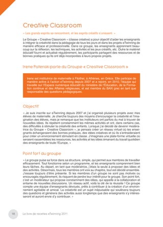 Creative Classroom
     « Les grands esprits se rencontrent, et les esprits créatifs s’unissent. »

     Le Groupe « Creative Classroom » (classe créative) a pour objectif d’aider les enseignants
     à intégrer la créativité dans la pédagogie de tous les jours et dans les projets eTwinning de
     manière efﬁcace et professionnelle. Dans ce groupe, les enseignants apprennent beau-
     coup sur la réﬂexion, les techniques, les activités et les jeux créatifs, etc. Outre le matériel
     éducatif fourni et actualisé régulièrement, les participants partagent des ressources et de
     bonnes pratiques qu’ils ont déjà incorporées à leurs propres projets.


     Irene Pateraki parle du Groupe « Creative Classroom »

        Irene est institutrice de maternelle à Filothei, à Athènes, en Grèce. Elle participe de
        manière active à l’action eTwinning depuis 2007 et a rejoint, en 2010, l’équipe qui
        travaille sur l’Espace numérique éducatif du ministère de l’Éducation, de la Forma-
        tion continue et des Affaires religieuses, et est membre du BAN grec en tant que
        responsable des questions pédagogiques.




     Objectif
     « Je suis inscrite sur eTwinning depuis 2007 et j’ai organisé plusieurs projets avec mes
     élèves de maternelle. Je cherche toujours des moyens d’encourager la créativité et l’ima-
     gination des élèves, mais je remarque que les instituteurs ont parfois du mal à trouver de
     nouvelles idées. Ils répètent constamment les mêmes activités et ont, dans certains cas,
     des difﬁcultés à stimuler la créativité des enfants. Lorsque j’ai décidé de devenir modéra-
     trice du Groupe « Creative Classroom », je pensais créer un réseau virtuel où les ensei-
     gnants échangeraient des bonnes pratiques, des idées créatives et où ils s’entraideraient
     pour créer un environnement stimulant en classe. J’imaginais une plate-forme virtuelle où
     seraient rassemblées les ressources, les activités et les idées émanant du travail quotidien
     des enseignants de toute l’Europe. »


     Point fort du groupe
     « Le groupe puise sa force dans sa structure, simple, qui permet aux membres de travailler
     efﬁcacement. Tout fonctionne selon un programme, et les enseignants comprennent bien
     leurs tâches. Au départ, en tant que modératrice, j’étais la seule à proposer des idées et
     des activités. Désormais, tous les membres ont voix au chapitre, tout est décidé ensemble.
     J’essaie toujours d’être présente. Si les membres d’un groupe ne sont pas motivés ou
     encouragés régulièrement, ils risquent de perdre leur intérêt pour le groupe. Son point fort,
     c’est un modérateur qui propose constamment des idées, qui appelle à la collaboration et
     entame de nouvelles discussions. Un réseau actif, voilà la clé de la réussite ! Ce groupe
     compte une équipe d’enseignants dévoués, prêts à contribuer à la création d’un environ-
     nement agréable et amical. La créativité est un sujet inépuisable qui soulèvera toujours
     des questions et génèrera des activités aussi longtemps que des enseignants s’y intéres-
     seront et auront envie d’y contribuer. »




18   Le livre de recettes eTwinning 2011
 