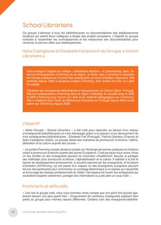School Librarians
     Ce groupe s’adresse à tous les bibliothécaires ou documentalistes des établissements
     scolaires qui aident leurs collègues à diriger des projets européens. L’objectif du groupe
     consiste à rassembler les connaissances et les ressources des documentalistes pour
     renforcer le service offert aux établissements.

     Italia Castiglione et Elisabete Fiel parlent du Groupe « School
     Librarians »


        Italia enseigne l’anglais au collège « Sebastiano Mottura » à Caltanissetta, Italie. En
        tant qu’Ambassadrice eTwinning de sa région, la Sicile, elle a contribué à répandre
        de bonnes pratiques et à former des enseignants au cours d’ateliers régionaux. Elle
        participe depuis 2005 à plusieurs projets eTwinning, dont quatre ont reçu un Label
        de qualité.

        Elisabete est enseignante-bibliothécaire à Agrupamento de Campo Maior, Portugal.
        Elle est Ambassadrice eTwinning dans la région d’Alentejo et travaille avec le BAE
        et BAN eTwinning pour fournir une aide et du matériel pédagogique sur eTwinning.
        Elle a collaboré avec Rede de Bilbiotecas Escolares au Portugal depuis 2005 et est
        active sur eTwinning depuis 2009.




     L’objectif
     « Notre Groupe « School Librarians » a été créé pour répondre au besoin d’un réseau
     d’enseignants-bibliothécaires et s’est développé grâce à la passion et au dévouement de
     trois enseignantes-bibliothécaires : Elisabete Fiel (Portugal), Patricia Sambou (France) et
     Italia Castiglione (Italie). Le groupe débat des manières de promouvoir la lecture, l’alpha-
     bétisation et la culture auprès des jeunes. »

     « Le portail eTwinning compte plusieurs projets sur l’échange de bonnes pratiques et d’actions
     visant à promouvoir la lecture auprès des jeunes Européens. C’est pourquoi nous avons choisi
     un lieu familier où des enseignants peuvent se rencontrer virtuellement, discuter et partager
     des méthodes pour promouvoir la lecture, l’alphabétisation et la culture. Il satisfait à la fois le
     besoin de développement professionnel, si souvent exprimé par les enseignants, et le besoin
     d’évolution d’eTwinning, qui est passé d’un espace où des enseignants européens peuvent
     trouver des partenaires pour commencer un jumelage électronique à un espace qui rassemble
     et encourage les réseaux professionnels du métier. Cet espace est ouvert aux enseignants qui
     souhaitent coopérer activement, partager des informations ou juste jeter un coup d’œil. »


     Points forts et difficultés
     « Une fois le groupe créé, nous nous sommes rendu compte que son point fort pouvait éga-
     lement devenir son plus grand frein : l’engouement de nombreux enseignants espérant faire
     partie du groupe pour maintes raisons différentes. Certains sont des enseignants-bibliothé-



20   Le livre de recettes eTwinning 2011
 