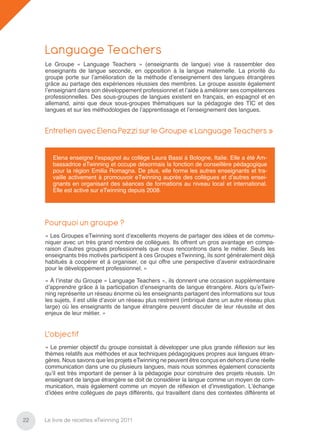 Language Teachers
     Le Groupe « Language Teachers » (enseignants de langue) vise à rassembler des
     enseignants de langue seconde, en opposition à la langue maternelle. La priorité du
     groupe porte sur l’amélioration de la méthode d’enseignement des langues étrangères
     grâce au partage des expériences réussies des membres. Le groupe assiste également
     l’enseignant dans son développement professionnel et l’aide à améliorer ses compétences
     professionnelles. Des sous-groupes de langues existent en français, en espagnol et en
     allemand, ainsi que deux sous-groupes thématiques sur la pédagogie des TIC et des
     langues et sur les méthodologies de l’apprentissage et l’enseignement des langues.


     Entretien avec Elena Pezzi sur le Groupe « Language Teachers »

        Elena enseigne l’espagnol au collège Laura Bassi à Bologne, Italie. Elle a été Am-
        bassadrice eTwinning et occupe désormais la fonction de conseillère pédagogique
        pour la région Emilia Romagna. De plus, elle forme les autres enseignants et tra-
        vaille activement à promouvoir eTwinning auprès des collègues et d’autres ensei-
        gnants en organisant des séances de formations au niveau local et international.
        Elle est active sur eTwinning depuis 2008.




     Pourquoi un groupe ?
     « Les Groupes eTwinning sont d’excellents moyens de partager des idées et de commu-
     niquer avec un très grand nombre de collègues. Ils offrent un gros avantage en compa-
     raison d’autres groupes professionnels que nous rencontrons dans le métier. Seuls les
     enseignants très motivés participent à ces Groupes eTwinning, ils sont généralement déjà
     habitués à coopérer et à organiser, ce qui offre une perspective d’avenir extraordinaire
     pour le développement professionnel. »

     « À l’instar du Groupe « Language Teachers », ils donnent une occasion supplémentaire
     d’apprendre grâce à la participation d’enseignants de langue étrangère. Alors qu’eTwin-
     ning représente un réseau énorme où les enseignants partagent des informations sur tous
     les sujets, il est utile d’avoir un réseau plus restreint (imbriqué dans un autre réseau plus
     large) où les enseignants de langue étrangère peuvent discuter de leur réussite et des
     enjeux de leur métier. »


     L’objectif
     « Le premier objectif du groupe consistait à développer une plus grande réﬂexion sur les
     thèmes relatifs aux méthodes et aux techniques pédagogiques propres aux langues étran-
     gères. Nous savons que les projets eTwinning ne peuvent être conçus en dehors d’une réelle
     communication dans une ou plusieurs langues, mais nous sommes également conscients
     qu’il est très important de penser à la pédagogie pour construire des projets réussis. Un
     enseignant de langue étrangère se doit de considérer la langue comme un moyen de com-
     munication, mais également comme un moyen de réﬂexion et d’investigation. L’échange
     d’idées entre collègues de pays différents, qui travaillent dans des contextes différents et



22   Le livre de recettes eTwinning 2011
 
