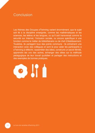 Conclusion


     Les thèmes des Groupes eTwinning varient énormément, que le sujet
     soit lié à la discipline enseignée, comme les mathématiques et les
     sciences, les lettres et les langues, ou qu’il soit transversal comme la
     sécurité sur Internet, l’inclusion sociale, ou encore spéciﬁque à une
     fonction comme le métier de bibliothécaire ou de chef d’établissement.
     Toutefois, ils partagent tous des points communs : ils entraînent une
     interaction avec des collègues et sont là pour aider les participants à
     eTwinning à réﬂéchir, rassembler des idées, construire un savoir illimité,
     apprendre les uns des autres, échanger des idées sur la méthode
     pédagogique de leur travail quotidien et partager des instructions et
     des exemples de bonnes pratiques.




24   Le livre de recettes eTwinning 2011
 