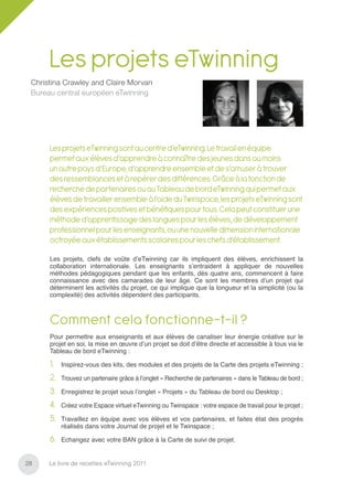 Les projets eTwinning
 Christina Crawley and Claire Morvan
 Bureau central européen eTwinning




      Les projets eTwinning sont au centre d’eTwinning. Le travail en équipe
      permet aux élèves d’apprendre à connaître des jeunes dans au moins
      un autre pays d’Europe, d’apprendre ensemble et de s’amuser à trouver
      des ressemblances et à repérer des différences. Grâce à la fonction de
      recherche de partenaires ou au Tableau de bord eTwinning qui permet aux
      élèves de travailler ensemble à l’aide du Twinspace, les projets eTwinning sont
      des expériences positives et bénéﬁques pour tous. Cela peut constituer une
      méthode d’apprentissage des langues pour les élèves, de développement
      professionnel pour les enseignants, ou une nouvelle dimension internationale
      octroyée aux établissements scolaires pour les chefs d’établissement.

      Les projets, clefs de voûte d’eTwinning car ils impliquent des élèves, enrichissent la
      collaboration internationale. Les enseignants s’entraident à appliquer de nouvelles
      méthodes pédagogiques pendant que les enfants, dès quatre ans, commencent à faire
      connaissance avec des camarades de leur âge. Ce sont les membres d’un projet qui
      déterminent les activités du projet, ce qui implique que la longueur et la simplicité (ou la
      complexité) des activités dépendent des participants.



      Comment cela fonctionne-t-il ?
      Pour permettre aux enseignants et aux élèves de canaliser leur énergie créative sur le
      projet en soi, la mise en œuvre d’un projet se doit d’être directe et accessible à tous via le
      Tableau de bord eTwinning :

      1.   Inspirez-vous des kits, des modules et des projets de la Carte des projets eTwinning ;

      2.   Trouvez un partenaire grâce à l’onglet « Recherche de partenaires » dans le Tableau de bord ;

      3.   Enregistrez le projet sous l’onglet « Projets » du Tableau de bord ou Desktop ;

      4.   Créez votre Espace virtuel eTwinning ou Twinspace : votre espace de travail pour le projet ;

      5.   Travaillez en équipe avec vos élèves et vos partenaires, et faites état des progrès
           réalisés dans votre Journal de projet et le Twinspace ;

      6.   Echangez avec votre BAN grâce à la Carte de suivi de projet.


28    Le livre de recettes eTwinning 2011
 