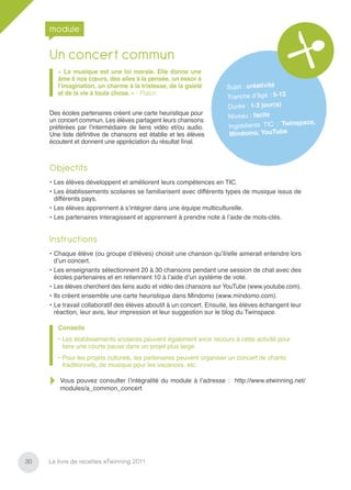 module

     Un concert commun
        « La musique est une loi morale. Elle donne une
        âme à nos cœurs, des ailes à la pensée, un essor à
        l’imagination, un charme à la tristesse, de la gaieté         Sujet : créativité
        et de la vie à toute chose. » - Platon
                                                                      Tranche d’âge : 5-12
                                                                      Durée : 1-3 jour(s)
     Des écoles partenaires créent une carte heuristique pour
                                                                       Niveau : facile
     un concert commun. Les élèves partagent leurs chansons                                 inspace,
     préférées par l’intermédiaire de liens vidéo et/ou audio.         Ingrédients TIC : Tw
     Une liste déﬁnitive de chansons est établie et les élèves         Mindo  mo, YouTube
     écoutent et donnent une appréciation du résultat ﬁnal.



     Objectifs
     • Les élèves développent et améliorent leurs compétences en TIC.
     • Les établissements scolaires se familiarisent avec différents types de musique issus de
       différents pays.
     • Les élèves apprennent à s’intégrer dans une équipe multiculturelle.
     • Les partenaires interagissent et apprennent à prendre note à l’aide de mots-clés.


     Instructions
     • Chaque élève (ou groupe d’élèves) choisit une chanson qu’il/elle aimerait entendre lors
       d’un concert.
     • Les enseignants sélectionnent 20 à 30 chansons pendant une session de chat avec des
       écoles partenaires et en retiennent 10 à l’aide d’un système de vote.
     • Les élèves cherchent des liens audio et vidéo des chansons sur YouTube (www.youtube.com).
     • Ils créent ensemble une carte heuristique dans Mindomo (www.mindomo.com).
     • Le travail collaboratif des élèves aboutit à un concert. Ensuite, les élèves échangent leur
       réaction, leur avis, leur impression et leur suggestion sur le blog du Twinspace.

        Conseils
        • Les établissements scolaires peuvent également avoir recours à cette activité pour
          faire une courte pause dans un projet plus large.
        • Pour les projets culturels, les partenaires peuvent organiser un concert de chants
          traditionnels, de musique pour les vacances, etc.

         Vous pouvez consulter l’intégralité du module à l’adresse : http://www.etwinning.net/
         modules/a_common_concert




30   Le livre de recettes eTwinning 2011
 