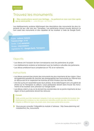 module

  Trouvez les monuments
      « Mes constructions seront mon héritage… ils parleront en mon nom bien après
      que je serai partie. » – Julia Morgan, architecte


  Les établissements scolaires téléchargent des descriptions des monuments les plus im-
  portants de leur ville vers leur Twinspace. Les partenaires doivent ensuite découvrir le
  nom exact des monuments et être capables de les localiser à l’aide de Google Earth.



Sujets : culture, histoire
Tranche d’âge : 5-18
Durée : 1 à 2 semaines
Niveau : intermédiaire
                                Twinspace
Ingrédients TIC : Google Earth,




  Objectifs
  • Les élèves ont l’occasion de faire connaissance avec les partenaires du projet.
  • Les établissements scolaires se familiarisent avec les traditions culturelles des partenaires.
  • Les élèves améliorent leurs compétences en TIC et en recherche.


  Instructions
  • Les élèves prennent des photos des monuments les plus importants de leur région. Il leur
    est également possible de chercher des photographies des monuments sur Internet tout
    en découvrant et en respectant les licences de droit d’auteur pour les clichés.
  • Une fois qu’ils ont rassemblé toutes leurs photos, ils les téléchargent vers une galerie de
    photos sur le Twinspace ou ailleurs. Leurs partenaires doivent alors trouver les monu-
    ments et les localiser avec précision sur Google Earth.
  • Les élèves créent un jeu où ils donnent les coordonnées de six points importants de leur
    région et leurs partenaires doivent les retrouver.

      Conseil
      Cette activité peut être facilement adaptée (il est par exemple possible de localiser des
      établissements scolaires ou des ressources naturelles plutôt que des monuments) et
      intégrée à différents types de projets avec deux pays partenaires ou plus.

      Vous pouvez consulter l’intégralité du module à l’adresse : http://www.etwinning.net/
      modules/ﬁnd_the_monuments




                                                              Le livre de recettes eTwinning 2011    31
 