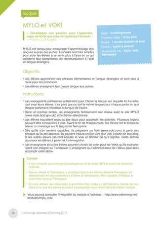 module

     MYLO et VOKI
        « Développez une passion pour l’apprentis-                   Sujet : multilinguisme
        sage, de sorte que vous ne cesserez d’évoluer. »
                                                                     Tranche d’âge : 13 ou plus
        – Anthony J. D’Angelo
                                                                     Durée : 1 année scolaire et plus
                                                                     Niveau : facile à avancé
     MYLO est conçu pour encourager l’apprentissage des
     langues auprès des jeunes. Les Vokis sont très simples          Ingrédients TIC : Mylo, Voki,
     pour aider les élèves à se sentir plus à l’aise en ce qui       Twinspace
     concerne leur compétence de communication à l’oral
     en langue étrangère.


     Objectifs
     • Les élèves apprennent des phrases élémentaires en langue étrangère et sont plus à
       l’aise pour les prononcer.
     • Les élèves enseignent leur propre langue aux autres.

     Instructions
     • Les enseignants partenaires collaborent pour choisir la langue sur laquelle ils travaille-
       ront avec leurs élèves, il se peut que ce soit la même langue pour chaque partie ou que
       chaque partenaire choisisse la langue de l’autre.
     • Dans un premier temps, les enseignants familiarisent leur classe avec le site MYLO
       (www.mylo.dcsf.gov.uk/) et le thème sélectionné.
     • Les élèves travaillent seuls ou par deux pour accomplir les activités. Plusieurs leçons
       peuvent être consacrées à cela. Avant la ﬁn de chaque cours, les élèves ont le temps de
       laisser un message sur le blog ou le Twinspace.
     • Dès qu’ils s’en sentent capables, ils préparent un Voki (www.voki.com) à partir des
       phrases qu’ils ont apprises. Ils peuvent inclure un lien vers leur Voki à partir de leur blog,
       et les autres élèves peuvent écouter le Voki et deviner ce qu’il signiﬁe. Cette activité
       poussera les élèves à parler et à s’enregistrer.
     • Les enseignants et/ou les élèves peuvent choisir de voter pour les Vokis qu’ils souhaite-
       raient voir intégrer au Twinspace. L’enseignant ou l’administrateur de l’élève peut alors
       accomplir cette tâche.

        Conseil
        • Il est conseillé aux enseignants d’explorer et de tester MYLO avant de démarrer
          l’activité.
        • Savoir utiliser le Twinspace, y compris inscrire les élèves dans le Twinspace (et
          sélectionner les administrateurs d’élève si nécessaire), être capable d’intégrer le
          code Voki dans le Twinspace.
        • Si vous utilisez des Vokis pour la première fois, créez un compte pour l’école de ma-
          nière à ce que les élèves puissent sauvegarder leurs Vokis dans le même compte.

        Vous pouvez consulter l’intégralité du module à l’adresse : http://www.etwinning.net/
        modules/mylo_voki




32   Le livre de recettes eTwinning 2011
 