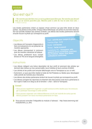 module

Qui est qui ?
   « Ne marche pas derrière moi, je ne te guiderai peut-être pas. Ne marche pas devant
   moi, je ne suivrai peut-être pas. Marche juste à côté de moi et sois mon ami. »
   – Albert Camus


Les écoles partenaires créent un espace virtuel commun qui peut être divisé en deux
parties : les photos et les proﬁls. Chaque élève télécharge une photo et une brève descrip-
tion de lui/d’elle révélant ses centres d’intérêt. Les élèves des écoles partenaires doivent
ensuite trouver la photo qui correspond au proﬁl.


                                                                                    e
Objectifs                                      Sujet : activité pour rompre la glac
                                               Tranche d’âge   : 5-12
• Les élèves ont l’occasion d’apprendre à
                                               Durée : 3-6 heures
  faire connaissance et à se présenter de
  manière appropriée.                          Niveau : facile à avancé
                                                                                  ,
• Les élèves commencent à communi-             Ingrédients TIC : Twinspace, wiki
                                                                                  neur,
  quer de manière interactive et ludique.      appareil photo numérique, scan
                                                                                er
• Les élèves améliorent leurs compé-           Hot Potatoes, Qedoc Quiz Mak
  tences en TIC et en langues étrangères.      (utilisateurs conﬁrmés)


Instructions
• Les élèves rédigent une brève description de leur proﬁl et prennent des photos qui
  donnent des indices sur leur personnalité, leurs hobbies et leurs centres d’intérêt.
• Les clichés et les proﬁls sont ensuite téléchargés vers le Twinspace ou sur un wiki.
• Autrement, un quiz peut être réalisé à l’aide de Hot Potatoes ou Qedoc pour développer
  cette activité de manière plus interactive.
• Les élèves des écoles partenaires tentent de trouver la photo qui correspond au proﬁl.
• Les élèves corrigent les réponses et entament des discussions avec leurs partenaires à
  leur sujet à l’aide d’un blog ou de la fonction « chat » dans le Twinspace.

   Conseil
   • Vous pouvez également organiser un petit concours entre écoles pour les encoura-
     ger à participer davantage à cette activité.
   • Vous pouvez organiser une vidéoconférence à la ﬁn de l’activité de sorte que les
     élèves puissent voir leurs nouveaux partenaires en face.


   Vous pouvez consulter l’intégralité du module à l’adresse : http://www.etwinning.net/
   modules/who_is_who




                                                         Le livre de recettes eTwinning 2011   33
 