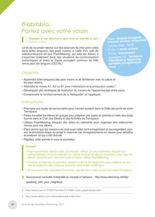 Blablabla…
     Parlez avec votre voisin
                                                                                                         ères,
         « Voyager, c’est découvrir que tout le monde a tort. »                 Sujets : langues étrang        é
         – Aldous Huxley                                                        scienc  es sociales, citoyennet
                                                                                Tranche d’âge : 10-18
     Le kit de ce projet repose sur des séances de chat avec vidéo                                       e
     dans la/les langue(s) des pays voisins, à l’aide d’un outil de             Durée : 1 année scolair
     vidéoconférence tel que FlashMeeting, qui aide les élèves à                Niv eau : intermédiaire
                                                                                                         pace,
     s’exprimer oralement dans des situations de communication                   Ingrédients TIC : Twins
     authentiques et selon le Cadre européen commun de réfé-                     FlashM   eeting, téléphones
                                                                                                          ent
     rence pour les langues (CECRL).                                             portables, enregistrem
                                                                                  vocal

     Objectifs
     • Apprendre la/les langue(s) des pays voisins et se familiariser avec la culture et
       les pays voisins.
     • Atteindre le niveau A1, A2 ou B1 pour l’interaction et la production orales.2
     • Développer des stratégies de médiation au travers de l’apprentissage entre pairs.
     • Comprendre le fonctionnement de la Nétiquette3 et l’appliquer.

     Instructions
     • Prévoyez vos sujets de conversation pour l’année scolaire dans la Salle des profs de votre
       Twinspace.
     • Faites travailler les élèves en groupe pour préparer ces sujets et activités à l’aide des outils
       fournis dans le Coin des élèves et des Activités du Twinspace.
     • Utilisez FlashMeeting, bloquez des dates du calendrier pour organiser des vidéoconfé-
       rences pour vos élèves.
     • Étant donné que les sessions de chat avec vidéo sont enregistrées et sauvegardées, pas-
       sez la prochaine étape du projet à visionner ces enregistrements en classe pour débattre
       et analyser ce qui a été discuté.
     • Répétez cette activité si vous le souhaitez.

         Conseil
         • Pour la première session avec vos élèves, utilisez un seul ordinateur équipé d’un
           vidéoprojecteur et d’une webcam en classe et jouez le rôle du traducteur pour que vos
           élèves comprennent comment vous comptez utiliser FlashMeeting.
         • Essayez d’organiser la première session avant le 26 septembre pour célébrer la Jour-
           née européenne des Langues et lancer votre projet multilingue.
         • Si vous avez des assistants Comenius, ajoutez-les à votre projet et à votre Twinspace.

         Vous pouvez consulter l’intégralité du module à l’adresse : http://www.etwinning.net/kits/
         speaking_with_your_neighbour

     2   http://www.coe.int/T/DG4/Portfolio/?L=E&M=/main_pages/levels.html

     3   http://www.albion.com/netiquette/book/index.html


36   Le livre de recettes eTwinning 2011
 