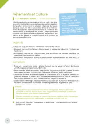 Vêtements et Culture                                                Sujets : sociologie
        « Les habits font l’homme. » – William Shakespeare               pluridisciplinaire
                                                                         Tranche d’âge : 8-15
     L’habillement est une expression artistique, mais c’est éga-
     lement le reﬂet de l’économie, de la société, de l’immigration,     Durée : 1 année scolaire
     de la culture et même de la situation religieuse d’un pays.         Niveau : intermédiaire
     Dans ce projet, les élèves devront se référer à la mode ac-         Ingrédients TIC : Twinspace,
     tuelle et repérer les facteurs déterminants de l’évolution des      blog, wiki, MagazineFactory,
     tendances de la mode parmi les jeunes. Chaque partenaire            outils de montage vidéo
     organise un « déﬁlé de mode » présentant les dernières ten-
     dances et les élèves se chargent même de la création de
     leurs propres vêtements.


     Objectifs
     • Découvrir en quelle mesure l’habillement véhicule une culture.
     • Découvrir comment les facteurs économiques et sociaux contribuent à l’évolution de
       l’abillement.
     • Apprendre à chercher des informations en ligne, en utilisant une méthode spéciﬁque sur
       des sites et des ressources ﬁables.
     • Améliorer les compétences techniques en découvrant les fonctionnalités des outils web 2.0.

     Instructions
     • Créez un « magazine de mode » à l’aide d’un outil comme MagazineFactory. Le blog de
       votre Twinspace est également un bon outil.
     • Répartissez les élèves en groupes pour discuter d’un thème particulier propre à la mode.
       Les groupes devraient être composés d’élèves de différentes écoles partenaires.
     • Les élèves discutent de certains aspects de l’habillement et de la mode en termes d’ori-
       gines et d’évolution et publient leurs découvertes et leurs ressources dans le Twinspace.
       Des rapports déﬁnitifs sont alors publiés dans le « magazine de mode ».
     • Les élèves créent leurs propres dessins et les présentent lors d’un dernier déﬁlé de mode.
       Toutes les photos et tous les résultats peuvent ﬁgurer dans le magazine en ligne.

        Conseil
        • Faites attention à la manière dont les élèves interagissent. Aidez-les à travailler
          ensemble plutôt que chacun de leur côté. Suggérez-leur par exemple d’utiliser une
          carte heuristique pour débattre de leurs idées.
        • Motivez vos élèves en intégrant un concours au dernier déﬁlé de mode. Par exemple :
          la meilleure reproduction traditionnelle, la meilleure tenue futuriste, etc.

         Vous pouvez consulter l’intégralité du kit à l’adresse : http://www.etwinning.net/kits/
         clothing_and_culture




38   Le livre de recettes eTwinning 2011
 