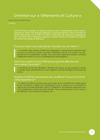 Entretien sur « Vêtements et Culture »
avec Ioanna Komninou
(Grèce)


     Ioanna Komninou possède une grande expérience dans l’enseignement et forme des en-
     seignants en Grèce. Elle participe également à eTwinning depuis le début et travaille en
     étroite collaboration avec le BAE et le BAN à l’élaboration de ressources pédagogiques
     pour eTwinning. Elle a également organisé un certain nombre de Formations en ligne et
     est membre de l’équipe du BAN grec.



     Pourquoi avez-vous décidé de travailler sur ce thème ?
        « En fonction des centres d’intérêt des adolescents, nous pourrions aisément faire
        un retour en arrière et étudier comment l’habillement est lié à la culture d’un lieu,
        l’économie et la stratiﬁcation sociale. Nous pourrions également observer comment
        l’habillement est lié à l’art ou au développement technologique. »

     Selon vous, quels sont/ont été les plus grands déﬁs dans le
     déroulement du projet ?
        « Les élèves ont eu des difﬁcultés à identiﬁer les raisons qui les poussent à choisir
        un certain code vestimentaire et ce qu’il signiﬁe en termes d’image qu’il renvoie aux
        autres. »

     Quelles ont été les impressions de vos élèves ? Qu’ont-ils tiré de
     cette expérience ?
        « Au départ, les élèves ont été surpris par le sujet. Ils ont manifesté leur intérêt quand
        ils ont commencé à établir des comparaisons avec le présent et à reconnaître la
        culture de la nouvelle génération grâce à l’habillement. Ils désiraient apprendre com-
        ment l’habillement s’inscrit dans notre identité : Nous sommes jeunes, nous vivons au
        3e millénaire, nous sommes Européens, etc. »




                                                              Le livre de recettes eTwinning 2011    39
 