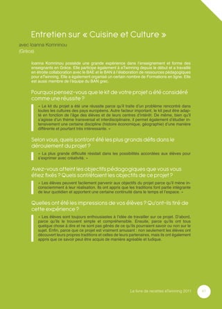 Entretien sur « Cuisine et Culture »
avec Ioanna Komninou
(Grèce)

     Ioanna Komninou possède une grande expérience dans l’enseignement et forme des
     enseignants en Grèce. Elle participe également à eTwinning depuis le début et a travaillé
     en étroite collaboration avec le BAE et le BAN à l’élaboration de ressources pédagogiques
     pour eTwinning. Elle a également organisé un certain nombre de Formations en ligne. Elle
     est aussi membre de l’équipe du BAN grec.

     Pourquoi pensez-vous que le kit de votre projet a été considéré
     comme une réussite ?
        « Le kit du projet a été une réussite parce qu’il traite d’un problème rencontré dans
        toutes les cultures des pays européens. Autre facteur important, le kit peut être adap-
        té en fonction de l’âge des élèves et de leurs centres d’intérêt. De même, bien qu’il
        s’agisse d’un thème transversal et interdisciplinaire, il permet également d’étudier in-
        tensivement une certaine discipline (histoire économique, géographie) d’une manière
        différente et pourtant très intéressante. »

     Selon vous, quels sont/ont été les plus grands déﬁs dans le
     déroulement du projet ?
        « La plus grande difﬁculté résidait dans les possibilités accordées aux élèves pour
        s’exprimer avec créativité. »

     Avez-vous atteint les objectifs pédagogiques que vous vous
     étiez ﬁxés ? Quels sont/étaient les objectifs de ce projet ?
        « Les élèves peuvent facilement parvenir aux objectifs du projet parce qu’il mène in-
        consciemment à leur réalisation. Ils ont appris que les traditions font partie intégrante
        de leur quotidien et apportent une certaine continuité dans le temps et l’espace. »

     Quelles ont été les impressions de vos élèves ? Qu’ont-ils tiré de
     cette expérience ?
        « Les élèves sont toujours enthousiastes à l’idée de travailler sur ce projet. D’abord,
        parce qu’ils le trouvent simple et compréhensible. Ensuite, parce qu’ils ont tous
        quelque chose à dire et ne sont pas gênés de ce qu’ils pourraient savoir ou non sur le
        sujet. Enﬁn, parce que ce projet est vraiment amusant : non seulement les élèves ont
        découvert leurs propres traditions et celles de leurs partenaires, mais ils ont également
        appris que ce savoir peut être acquis de manière agréable et ludique.




                                                             Le livre de recettes eTwinning 2011    41
 