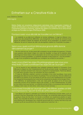 Entretien sur « Creative Kids »
avec Bettina Zeidler
(Allemagne)


     Bettina Ziedler est consultante indépendante spécialisée dans l’organisation d’ateliers de
     gestion de l’éducation et la communication nationale et internationale. Dès le début, Bettina
     a activement participé à eTwinning, organisé des ateliers à la conférence et au camp annuel,
     et dirigé une Formation en ligne eTwinning en 2009.

     Pourquoi avez-vous décidé de travailler sur ce thème ?
         « La créativité va au-delà de la réﬂexion en termes artistiques, il s’agit de réﬂexion inno-
         vante sous des perspectives différentes. Les enseignants ont la chance de concevoir leurs
         leçons de manière à laisser de l’espace, de l’humour, de la coopération, du respect et de la
         tolérance. Ils sont en mesure de créer une atmosphère créative où l’inventivité a sa place. »

     Selon vous, quels sont/ont été les plus grands déﬁs dans le
     déroulement du projet ?
         « De mon point de vue, le plus grand déﬁ consistait à ne pas émettre de jugement. À l’école,
         nous passons notre temps à juger et à noter les résultats. La base de la créativité relève
         davantage de l’observation et de la description de ce dont nous sommes conscients et de la
         recherche d’autres possibilités. La créativité nécessite un état d’esprit où « tout est possible ».
         Il s’agit d’une compétence essentielle pour enseigner aux enfants et aux jeunes. »

     Avez-vous atteint les objectifs pédagogiques que vous vous
     étiez ﬁxés ? Quels sont/étaient les objectifs de ce projet ?
         « J’ai eu recours à ces méthodes pour préparer plusieurs sketchs à l’occasion d’une
         fête pour le départ du chef d’établissement de l’école primaire locale. Je disposais d’une
         heure par semaine pendant trois mois pour préparer la représentation. Parmi les élèves,
         il y avait deux groupes rivaux qui refusaient de jouer ensemble. »
         « À l’aide de méthodes créatives, comme la conception d’une carte heuristique, nous avons
         développé des idées et tous les enfants ont participé. Pour surmonter leur refus de collaborer et
         de réﬂéchir aux sketchs, ils se sont placés du point de vue du chef d’établissement et du public.
         Ce changement de perspective leur a permis de comprendre la situation et de changer d’avis. »
         « En déﬁnitive, la représentation a été une vraie partie de plaisir et ils ont tous joué
         ensemble comme s’ils le faisaient depuis des années. Le chef d’établissement, le public
         et moi-même riions aux larmes. La créativité est bel et bien un processus très humain qui
         implique notre cœur et notre âme, notre corps et notre cerveau. »
     Si vous avez travaillé sur ce projet avec des élèves, quelles ont été
     leurs impressions ? Qu’ont-ils tiré de cette expérience ?
         « Les élèves ont appris à admettre qu’il existe de nombreuses bonnes idées, qu’à un
         moment il faut les rassembler et les faire converger, car ensemble elles peuvent mener
         à quelque chose de très bien. Ce travail a constitué une expérience positive et grati-
         ﬁante, pour laquelle les élèves ont obtenu une reconnaissance. Le fait de leur accorder
         de la liberté pour développer leur créativité personnelle les a rendus très ﬁers et je suis
         certaine qu’ils se souviendront de cette expérience toute leur vie. »



                                                                    Le livre de recettes eTwinning 2011        43
 