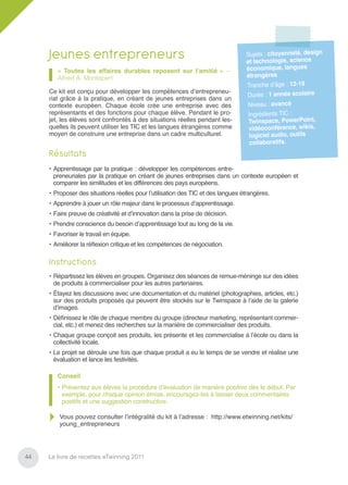 Jeunes entrepreneurs                                                         Sujets : citoyenneté, design
                                                                                  et technologie, science
        « Toutes les affaires durables reposent sur l’amitié » –                  économique, langues
        Alfred A. Montapert                                                       étrangères
                                                                                  Tranche d’âge : 12-19
     Ce kit est conçu pour développer les compétences d’entrepreneu-
                                                                                  Durée : 1 année scolaire
     riat grâce à la pratique, en créant de jeunes entreprises dans un
     contexte européen. Chaque école crée une entreprise avec des                  Niveau : avancé
     représentants et des fonctions pour chaque élève. Pendant le pro-             Ingrédients TIC :
     jet, les élèves sont confrontés à des situations réelles pendant les-         Twinspace, PowerPoint,
     quelles ils peuvent utiliser les TIC et les langues étrangères comme          vidéoconférence, wikis,
     moyen de construire une entreprise dans un cadre multiculturel.               logiciel audio, outils
                                                                                    collaboratifs.
     Résultats
     • Apprentissage par la pratique : développer les compétences entre-
       preneuriales par la pratique en créant de jeunes entreprises dans un contexte européen et
       comparer les similitudes et les différences des pays européens.
     • Proposer des situations réelles pour l’utilisation des TIC et des langues étrangères.
     • Apprendre à jouer un rôle majeur dans le processus d’apprentissage.
     • Faire preuve de créativité et d’innovation dans la prise de décision.
     • Prendre conscience du besoin d’apprentissage tout au long de la vie.
     • Favoriser le travail en équipe.
     • Améliorer la réﬂexion critique et les compétences de négociation.

     Instructions
     • Répartissez les élèves en groupes. Organisez des séances de remue-méninge sur des idées
       de produits à commercialiser pour les autres partenaires.
     • Étayez les discussions avec une documentation et du matériel (photographies, articles, etc.)
       sur des produits proposés qui peuvent être stockés sur le Twinspace à l’aide de la galerie
       d’images.
     • Déﬁnissez le rôle de chaque membre du groupe (directeur marketing, représentant commer-
       cial, etc.) et menez des recherches sur la manière de commercialiser des produits.
     • Chaque groupe conçoit ses produits, les présente et les commercialise à l’école ou dans la
       collectivité locale.
     • Le projet se déroule une fois que chaque produit a eu le temps de se vendre et réalise une
       évaluation et lance les festivités.

        Conseil
        • Présentez aux élèves la procédure d’évaluation de manière positive dès le début. Par
          exemple, pour chaque opinion émise, encouragez-les à laisser deux commentaires
          positifs et une suggestion constructive.

         Vous pouvez consulter l’intégralité du kit à l’adresse : http://www.etwinning.net/kits/
         young_entrepreneurs




44   Le livre de recettes eTwinning 2011
 