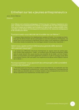 Entretien sur les « Jeunes entrepreneurs »
avec Anne Gilleran
(Irlande)


     Anne Gilleran est la directrice pédagogique d’eTwinning pour le Bureau d’assistance euro-
     péen. Autrefois chef d’établissement en Irlande et spécialiste des TIC dans l’enseignement,
     Anne est à l’origine de la création des Formations en ligne et gère d’autres activités eTwin-
     ning telles que les Ateliers de développement professionnel, les ressources pédagogiques
     et les activités pour élèves.

     Pourquoi avez-vous décidé de travailler sur ce thème ?
        « Lorsque j’étais directrice d’un établissement scolaire à Dublin, j’ai constaté les béné-
        ﬁces que les élèves tiraient de leur participation à une mini-expérience d’entreprise. J’ai
        pensé que si nous pouvions la reproduire dans le cadre d’une expérience collaborative
        entre deux écoles européennes, les avantages seraient encore plus importants. »

     Selon vous, quels sont/ont été les plus grands déﬁs dans le
     déroulement du projet ?
        « Je pense aux différentes structures d’entreprises en vigueur dans les autres pays.
        Pour rendre cette expérience « réelle » en quelque sorte, les petites entreprises créées
        dans le projet doivent être aussi proches que possible de la réalité. Les lois d’impor-
        tation et d’exportation pourraient également constituer un déﬁ et la langue aussi dans
        une certaine mesure, bien que selon mon expérience les élèves soient déjà en mesure
        de le relever. »

     Pourquoi pensez-vous que le kit de votre projet a été considéré
     comme une réussite ?
        « Peut-être parce qu’il fournit un excellent moyen de collaborer, en particulier pour les
        élèves de l’enseignement professionnel. Il peut rendre l’expérience d’entrepreneuriat
        aussi réelle que possible dans un contexte scolaire, et les enseignants tout comme les
        élèves apprécient les expériences ancrées dans le réel. »




                                                               Le livre de recettes eTwinning 2011    45
 