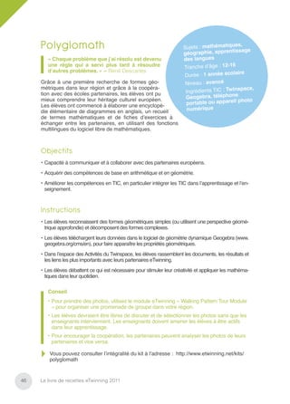Polyglomath                                                         Sujets : mathématique
                                                                                                s,
                                                                                  hie, apprentissage
                                                                         géograp
        « Chaque problème que j’ai résolu est devenu                     des langues
        une règle qui a servi plus tard à résoudre                       Tranche d’âge : 12-16
        d’autres problèmes. » – René Descartes                                                   e
                                                                         Durée : 1 année scolair
     Grâce à une première recherche de formes géo-                        Niveau : avancé
     métriques dans leur région et grâce à la coopéra-                                            pace,
     tion avec des écoles partenaires, les élèves ont pu                  Ingrédients TIC : Twins
     mieux comprendre leur héritage culturel européen.                    Ge ogebra, téléphone
                                                                                                photo
     Les élèves ont commencé à élaborer une encyclopé-                    portable ou appareil
     die élémentaire de diagrammes en anglais, un recueil                  numérique
     de termes mathématiques et de ﬁches d’exercices à
     échanger entre les partenaires, en utilisant des fonctions
     multilingues du logiciel libre de mathématiques.



     Objectifs
     • Capacité à communiquer et à collaborer avec des partenaires européens.
     • Acquérir des compétences de base en arithmétique et en géométrie.
     • Améliorer les compétences en TIC, en particulier intégrer les TIC dans l’apprentissage et l’en-
       seignement.



     Instructions
     • Les élèves reconnaissent des formes géométriques simples (ou utilisent une perspective géomé-
       trique approfondie) et décomposent des formes complexes.
     • Les élèves téléchargent leurs données dans le logiciel de géométrie dynamique Geogebra (www.
       geogebra.org/cms/en), pour faire apparaître les propriétés géométriques.
     • Dans l’espace des Activités du Twinspace, les élèves rassemblent les documents, les résultats et
       les liens les plus importants avec leurs partenaires eTwinning.
     • Les élèves débattent ce qui est nécessaire pour stimuler leur créativité et appliquer les mathéma-
       tiques dans leur quotidien.

        Conseil
        • Pour prendre des photos, utilisez le module eTwinning « Walking Pattern Tour Module
          » pour organiser une promenade de groupe dans votre région.
        • Les élèves devraient être libres de discuter et de sélectionner les photos sans que les
          enseignants interviennent. Les enseignants doivent amener les élèves à être actifs
          dans leur apprentissage.
        • Pour encourager la coopération, les partenaires peuvent analyser les photos de leurs
          partenaires et vice versa.

         Vous pouvez consulter l’intégralité du kit à l’adresse : http://www.etwinning.net/kits/
         polyglomath


46   Le livre de recettes eTwinning 2011
 