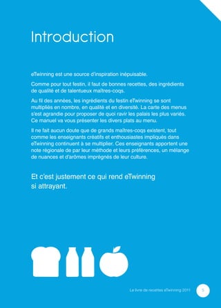 Introduction
eTwinning est une source d’inspiration inépuisable.
Comme pour tout festin, il faut de bonnes recettes, des ingrédients
de qualité et de talentueux maîtres-coqs.
Au ﬁl des années, les ingrédients du festin eTwinning se sont
multipliés en nombre, en qualité et en diversité. La carte des menus
s’est agrandie pour proposer de quoi ravir les palais les plus variés.
Ce manuel va vous présenter les divers plats au menu.
Il ne fait aucun doute que de grands maîtres-coqs existent, tout
comme les enseignants créatifs et enthousiastes impliqués dans
eTwinning continuent à se multiplier. Ces enseignants apportent une
note régionale de par leur méthode et leurs préférences, un mélange
de nuances et d’arômes imprégnés de leur culture.


Et c’est justement ce qui rend eTwinning
si attrayant.




                                            Le livre de recettes eTwinning 2011   5
 