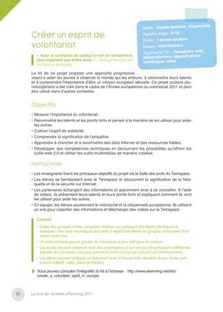 neté
                                                                           Sujets : études sociales, citoyen

     Créer un esprit de                                                    Tranche d’âge : 8-18
                                                                           Durée : 1 année scolaire
     volontariat                                                            Niveau : intermédiaire
                                                                                                             ,
                                                                            Ingrédients TIC : Twinspace, wiki
        « Avoir la conﬁance de quelqu’un est un compliment
                                                                            téléconférence, appareil photo
        plus important que d’être aimé. » – George MacDonald
                                                                            numérique, vidéo
        (romancier écossais)

     Le kit de ce projet propose une approche progressive
     visant à aider les jeunes à observer le monde qui les entoure, à reconnaître leurs talents
     et à comprendre l’importance d’être un citoyen européen altruiste. Ce projet scolaire plu-
     ridisciplinaire a été créé dans le cadre de l’Année européenne du volontariat 2011 et peut
     être utilisé dans d’autres contextes.


     Objectifs
     • Mesurer l’importance du volontariat.
     • Reconnaître les talents et les points forts et penser à la manière de les utiliser pour aider
       les autres.
     • Cultiver l’esprit de solidarité.
     • Comprendre la signiﬁcation de l’empathie.
     • Apprendre à chercher et à reconnaître des sites Internet et des ressources ﬁables.
     • Développer des compétences techniques en découvrant les possibilités qu’offrent les
       outils web 2.0 et utiliser les outils multimédias de manière créative.

     Instructions
     • Les enseignants ﬁxent les principaux objectifs du projet via la Salle des profs du Twinspace.
     • Les élèves se familiarisent avec le Twinspace et découvrent la signiﬁcation de la Néti-
       quette et de la sécurité sur Internet.
     • Les partenaires échangent des informations et apprennent ainsi à se connaître. À l’aide
       de vidéos, ils présentent leurs talents et leurs points forts et expliquent comment ils vont
       les utiliser pour aider les autres.
     • En équipe, les élèves soutiennent le volontariat et la citoyenneté européenne. Ils utilisent
       un wiki pour classiﬁer des informations et télécharger des vidéos sur le Twinspace.

        Conseil
        • Créez des groupes mixtes composés d’élèves qui partagent des talents identiques ou
          presques. Une carte heuristique peut aider à répartir les élèves en groupes et favoriser l’inte-
          raction entre eux.
        • Un petit concours pour le groupe de volontaires le plus actif peut les motiver.
        • Les écoles peuvent collaborer avec des organisations à but non lucratif participant à différentes
          activités de volontariat (cela peut prendre la forme d’un projet incluant tout l’établissement).
        • Les élèves peuvent préparer un document avec le travail et les résultats de leur école (wiki,
          e-book collectif, vidéo, pièce de théâtre).

        Vous pouvez consulter l’intégralité du kit à l’adresse : http://www.etwinning.net/kits/
        create_a_volunteer_spirit_in_europe



50   Le livre de recettes eTwinning 2011
 