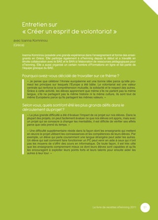 Entretien sur
     « Créer un esprit de volontariat »
avec Ioanna Komninou
(Grèce)

     Ioanna Komninou possède une grande expérience dans l’enseignement et forme des ensei-
     gnants en Grèce. Elle participe également à eTwinning depuis le début et a travaillé en
     étroite collaboration avec le BAE et le BAN à l’élaboration de ressources pédagogiques pour
     eTwinning. Elle a aussi organisé un certain nombre d’Formations en ligne et fait partie de
     l’équipe grecque du BAE.

     Pourquoi avez-vous décidé de travailler sur ce thème ?
        « Je pense que célébrer l’Année européenne est une bonne idée parce qu’elle pro-
        meut les principes sur lesquels l’Europe a été bâtie. Le volontariat est une valeur
        centrale qui renforce la compréhension mutuelle, la solidarité et le respect des autres.
        Grâce à cette activité, les élèves apprennent que même s’ils ne parlent pas la même
        langue, s’ils ne partagent pas la même histoire ni la même culture, ils sont tout de
        même Européens parce qu’ils partagent les mêmes valeurs. »

     Selon vous, quels sont/ont été les plus grands déﬁs dans le
     déroulement du projet ?
        « La plus grande difﬁculté a été d’évaluer l’impact de ce projet sur nos élèves. Dans la
        plupart des projets, on peut facilement évaluer ce que nos élèves ont appris, mais avec
        un projet qui se consacre à changer les mentalités, il est difﬁcile de vériﬁer ses effets
        parce que cela prend du temps. »

        « Une difﬁculté supplémentaire réside dans la façon dont les enseignants qui mettent
        en œuvre le projet utilisent les connaissances et les compétences de leurs élèves. Par
        exemple, un élève qui parle couramment une langue étrangère peut aider les autres.
        Un élève qui sait comment faire fonctionner un PC peut venir en aide à ceux qui n’ont
        pas les moyens de s’offrir des cours en informatique. De toute façon, il est très utile
        que les enseignants comprennent mieux ce dont leurs élèves sont capables et qu’ils
        les encouragent à exploiter leurs points forts et leurs talents pour ensuite aider les
        autres à leur tour. »




                                                             Le livre de recettes eTwinning 2011    51
 