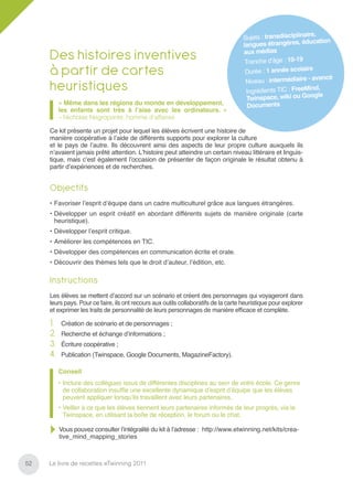 re,
                                                                                     Sujets : transdisciplinai
                                                                                                                 cation
                                                                                     langues étrangères, édu
     Des histoires inventives                                                        aux  médias
                                                                                      Tranche d’âge : 10-19
     à partir de cartes                                                               Durée : 1 année scolair
                                                                                                                e
                                                                                                          aire - avancé
                                                                                      Niveau : intermédi
     heuristiques                                                                     Ingrédients TIC : FreeM
                                                                                                                ind,
                                                                                       Twinspac  e, wiki ou Google
          « Même dans les régions du monde en développement,                           Documents
          les enfants sont très à l’aise avec les ordinateurs. »
          – Nicholas Negroponte, homme d’affaires

     Ce kit présente un projet pour lequel les élèves écrivent une histoire de
     manière coopérative à l’aide de différents supports pour explorer la culture
     et le pays de l’autre. Ils découvrent ainsi des aspects de leur propre culture auxquels ils
     n’avaient jamais prêté attention. L’histoire peut atteindre un certain niveau littéraire et linguis-
     tique, mais c’est également l’occasion de présenter de façon originale le résultat obtenu à
     partir d’expériences et de recherches.


     Objectifs
     • Favoriser l’esprit d’équipe dans un cadre multiculturel grâce aux langues étrangères.
     • Développer un esprit créatif en abordant différents sujets de manière originale (carte
       heuristique).
     • Développer l’esprit critique.
     • Améliorer les compétences en TIC.
     • Développer des compétences en communication écrite et orale.
     • Découvrir des thèmes tels que le droit d’auteur, l’édition, etc.

     Instructions
     Les élèves se mettent d’accord sur un scénario et créent des personnages qui voyageront dans
     leurs pays. Pour ce faire, ils ont recours aux outils collaboratifs de la carte heuristique pour explorer
     et exprimer les traits de personnalité de leurs personnages de manière efﬁcace et complète.

     1.    Création de scénario et de personnages ;
     2.    Recherche et échange d’informations ;
     3.    Écriture coopérative ;
     4.    Publication (Twinspace, Google Documents, MagazineFactory).

          Conseil
          • Inclure des collègues issus de différentes disciplines au sein de votre école. Ce genre
            de collaboration insufﬂe une excellente dynamique d’esprit d’équipe que les élèves
            peuvent appliquer lorsqu’ils travaillent avec leurs partenaires.
          • Veiller à ce que les élèves tiennent leurs partenaires informés de leur progrès, via le
            Twinspace, en utilisant la boîte de réception, le forum ou le chat.

          Vous pouvez consulter l’intégralité du kit à l’adresse : http://www.etwinning.net/kits/crea-
          tive_mind_mapping_stories



52   Le livre de recettes eTwinning 2011
 
