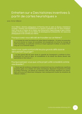 Entretien sur « Des histoires inventives à
     partir de cartes heuristiques »
avec Anne Gilleran


     Anne Gilleran, directrice pédagogique d’eTwinning dans le cadre du Bureau d’assistance
     européen. Autrefois chef d’établissement en Irlande et spécialiste des TIC dans l’enseigne-
     ment, Anne est à l’origine de la création des Événements d’apprentissage et gère d’autres
     activités eTwinning telles que les Ateliers de développement professionnel, les ressources
     pédagogiques et les activités pour élèves.

     Pourquoi avez-vous décidé de travailler sur ce thème ?
        « Le concept de carte heuristique est utilisé depuis longtemps. J’ai perçu la production
        de ce kit comme un moyen de sensibiliser les enseignants à la force du concept de
        carte heuristique, en particulier comme un moyen approprié d’utiliser un projet eTwin-
        ning car il a un énorme impact. »

     Selon vous, quels sont/ont été les plus grands déﬁs dans le
     déroulement du projet ?
        « Le plus grand déﬁ est sans doute la capacité de l’enseignant à maîtriser le fonc-
        tionnement de l’outil en ligne. Je conseillerais ici de laisser les élèves devenir des
        spécialistes et des tuteurs. »

     Pourquoi pensez-vous que votre projet a été considéré comme
     une réussite ?
        « Parce que de nombreux enseignants comprennent que les compétences cognitives
        acquises grâce à la création de cartes heuristiques dépassent largement la portée
        du projet eTwinning. Les élèves qui maîtrisent cette technique disposent d’un savoir-
        faire qu’ils pourront désormais transposer dans pratiquement toutes les situations de
        réﬂexion créative. »




                                                             Le livre de recettes eTwinning 2011   53
 
