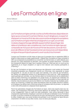 Les Formations en ligne
 Anne Gilleran
 Bureau d’assistance européen eTwinning




      Les Formations en ligne sont de courtes activités intensives disponibles en
      ligne qui se consacrent à certains thèmes. Ils sont dirigés par un expert et
      impliquent un travail actif et des discussions entre enseignants européens.
      Les Formations en ligne initient les enseignants à un sujet, ce sont des
      modules d’apprentissage détaillés qui permettent de partager des
      idées et d’améliorer des compétences. Une Formation en ligne type est
      composée de 4 à 5 jours de travail actif et de discussions, suivis de 4 à 5
      jours de réﬂexion et de travail personnel. Les ressources sont disponibles
      en ligne et les participants peuvent y avoir accès à tout moment.

      Lorsque ces Formations ont été mises en ligne pour la première fois en septembre 2009, le
      projet en était encore au stade expérimental. L’objectif des Formations en ligne consistait à
      offrir aux enseignants la possibilité de se rencontrer via Internet dans un cadre détendu pour
      discuter d’un sujet intéressant et stimulant. Une question se posait néanmoins : Comment
      les enseignants allaient-ils réagir face à quelque chose qui n’était pas tant un cours qu’une
      expérience et un moyen d’explorer un sujet et d’en discuter avec d’autres participants à
      eTwinning ?

      En fait, les Formations en ligne sont devenues des éléments à part entière de l’éventail
      d’activités proposées aux enseignants inscrits sur eTwinning. Leur popularité ne cesse
      d’augmenter et de plus en plus de sujets sont abordés. À la suite de ces formations,
      les chiffres ont également évolué et on dénombrait en 2010 plus de 1 600 enseignants
      ayant participé aux activités, sur des thèmes allant du fonctionnement de la collaboration
      web 2.0 dans eTwinning à la réalisation d’un projet réussi, en passant par l’utilisation de
      Geogebra dans les projets mathématiques et à la façon de travailler en toute sécurité sur
      Internet. Ces formations ont permis de réﬂéchir à la manière d’aborder les multiples parte-
      naires via eTwinning, d’utiliser les cartes heuristiques dans les projets d’écriture créative,
      et d’impliquer les élèves dans eTwinning lorsqu’on enseigne dans le primaire. La réponse
      a donc été enthousiaste et a dépassé toute espérance.

      Parmi les spécialistes chargés des Formations en ligne, citons des experts dans leur do-
      maine, des enseignants eTwinning chevronnés désireux de partager leur enthousiasme
      et leur engagement. Dans le cadre de cette publication, nous avons demandé à deux
      enseignants expérimentés d’expliquer comment se déroule la réalisation d’une Formation
      en ligne, ce qui les a motivés et comment ils ont vécu cet événement. Avant de leur passer
      le relais, j’espère que vous serez tenté(e) de participer à une Formation en ligne très pro-
      chainement. Et même si vous êtes novice, vous ne serez pas déçu(e).



56    Le livre de recettes eTwinning 2011
 