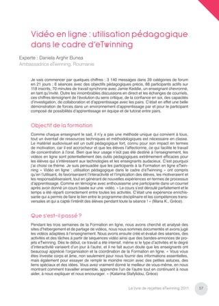 Vidéo en ligne : utilisation pédagogique
     dans le cadre d’eTwinning
Experte : Daniela Arghir Bunea
Ambassadrice eTwinning, Roumanie


     Je vais commencer par quelques chiffres : 3 140 messages dans 39 catégories de forum
     en 21 jours ; 6 séances avec des objectifs pédagogiques précis, 88 participants actifs sur
     118 inscrits, 70 minutes de travail synchrone avec Jamie Keddie, un enseignant chevronné,
     en tant qu’invité. Outre les innombrables discussions en direct et les échanges de courriels,
     ces chiffres témoignent de l’évolution du sens critique, de la conﬁance en soi, des capacités
     d’investigation, de collaboration et d’apprentissage avec les pairs. C’était en effet une belle
     démonstration de forces dans un environnement d’apprentissage par et pour le participant
     composé de possibilités d’apprentissage en équipe et de tutorat entre pairs.


     Objectif de la formation
     Comme chaque enseignant le sait, il n’y a pas une méthode unique qui convient à tous,
     tout un éventail de ressources techniques et méthodologiques est nécessaire en classe.
     Le matériel audiovisuel est un outil pédagogique fort, connu pour son impact en termes
     de motivation, car il est accrocheur et que les élèves l’affectionne, ce qui facilite le travail
     de concentration à l’oral. Bien que leur usage n’eût pas été destiné à l’enseignement, les
     vidéos en ligne sont potentiellement des outils pédagogiques extrêmement efﬁcaces pour
     les élèves qui s’intéressent aux technologies et les enseignants audacieux. C’est pourquoi
     j’ai choisi ce thème. Je suis persuadée que les participants à la Formation en ligne eTwin-
     ning « Vidéo en ligne : utilisation pédagogique dans le cadre d’eTwinning » ont compris
     qu’en l’utilisant, ils favoriseraient l’interactivité et l’implication des élèves, les motiveraient et
     les responsabiliseraient, tout en générant de nouvelles expériences en termes de processus
     d’apprentissage. Comme en témoigne avec enthousiasme une participante dans un courriel
     après avoir donné un cours basée sur une vidéo, « Le cours s’est déroulé parfaitement et le
     temps a été réparti correctement entre toutes les activités. C’était une expérience enrichis-
     sante qui a permis de faire le lien entre le programme disciplinaire et les compétences trans-
     versales et qui a capté l’intérêt des élèves pendant toute la séance ! » (Maria K., Grèce).


     Que s’est-il passé ?
     Pendant les trois semaines de la Formation en ligne, nous avons cherché et analysé des
     sites d’hébergement et de partage de vidéos, nous nous sommes documentés et avons jugé
     les vidéos adaptées à l’enseignement. Nous avons ensuite créé et évalué des séances, des
     activités et des tâches à partir de séquences vidéo ainsi que des bandes-annonces de pro-
     jets eTwinning. Dès le début, ce travail a été intensif, même si le type d’activités et le degré
     d’interactivité variaient d’un jour à l’autre, et il ne fait aucun doute que les enseignants ont
     beaucoup apprécié l’organisation et la coordination de la Formation en ligne. « Vous vous
     êtes investie corps et âme, non seulement pour nous fournir des informations essentielles,
     mais également pour essayer de remplir le moindre recoin avec des petites astuces, des
     liens spéciaux et des idées. Vous avez vraiment donné le meilleur de vous-même, en nous
     montrant comment travailler ensemble, apprendre l’un de l’autre tout en continuant à nous
     aider, à nous expliquer et nous encourager. » (Katarina Stafylidou, Grèce)


                                                                    Le livre de recettes eTwinning 2011       57
 