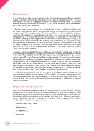 Déroulement
     Il ne s’agissait pas d’un cours personnalisé, les participants devaient collaborer avec les
     autres pendant les activités. La majorité du travail n’était donc pas disponible à l’avance,
     car l’objectif était que les participants travaillent ensemble au même rythme. J’ai toujours
     essayé de donner des instructions claires (quoi, où, quand, comment). Et, en toute modes-
     tie, je pense que j’y suis parvenue.

     « J’ai vécu des moments intenses en travaillant dans ce Labo , j’ai découvert beaucoup
     de choses intéressantes tout en communiquant dans un environnement chaleureux et
     encourageant. Pour moi, ça a été une Formation gratiﬁante et motivante. J’utilise fréquem-
     ment des vidéos depuis un certain temps, mais après cette expérience, j’ai davantage pris
     conscience de la nécessité d’aider mes élèves à créer et être actifs, de l’importance de
     les aider à s’impliquer davantage émotionnellement en réalisant leur propre vidéo, à ne
     pas rester des utilisateurs passifs ! Me mettre à la place de l’élève m’a rappelé que, dans
     l’enseignement, on a tendance à oublier ce que cela signiﬁe de se retrouver de l’autre côté
     du bureau, les peurs et le sentiment d’insécurité que ressentent les élèves en classe. Cela
     peut être très positif pour les enseignants de se mettre à la place des élèves ! » (Silvana
     Turcinovich Petercol, Croatie)

     À plusieurs reprises lors de la Formation en ligne, j’ai encouragé les participants à essayer de
     mieux se comprendre et à mieux comprendre l’autre. Nous savons que la réﬂexion joue un rôle
     majeur dans l’apprentissage et le développement personnel, et qu’elle permet de dépasser sa
     propre expérience, vécue dans le Laboratoire d’apprentissage, pour envisager des solutions
     meilleures ou plus globales, susceptibles d’être utilisées à l’avenir. La réﬂexion sur l’appren-
     tissage a permis aux enseignants participant à la formation de faire le point et d’analyse leur
     expérience. Dans leurs courriels, beaucoup d’entre eux ont reconnu non seulement qu’ils
     avaient pu apprendre des choses, mais aussi que cela leur avait plu. Je suis convaincue que
     la capacité à prendre du recul est une qualité que nous tous, enseignants, devrions développer
     pour créer un meilleur environnement scolaire et améliorer l’enseignement.

     « Personnellement, je considère qu’un enseignant qui prend le temps de la réﬂexion peut
     faire toute la différence, non seulement dans le cadre de son propre développement pro-
     fessionnel et personnel, mais également parce qu’il veille à donner toujours le meilleur de
     lui-même pour créer un environnement d’apprentissage idéal pour ses élèves. » (Helena
     Serdoura, Portugal).


     Évaluation des enseignants
     Enﬁn, les participants ont déclaré que le fait que l’implication demandée dans cette for-
     mation en ligne soit évolutive a été un facteur de motivation. Ils ont notamment apprécié
     l’importance accordée au processus d’apprentissage. J’ai en effet essayé de soutenir leur
     participation à l’apprentissage en leur présentant progressivement des concepts pédago-
     giques exigeants sur les trois semaines de la Formation en ligne. La participation en ligne
     s’est donc articulée autour de quatre phases :

     1.   Nouveau venu dans l’arène ;

     2.   Coopérateur ;

     3.   Collaborateur ;

     4.   Partenaire.




58   Le livre de recettes eTwinning 2011
 