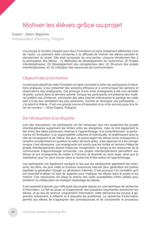 Motiver les élèves grâce au projet
Expert : Adam Stępiński
Ambassadeur eTwinning, Pologne


      J’ai occupé la fonction d’expert pour deux Formations en ligne totalement différentes l’une
      de l’autre. La première était consacrée à la difﬁculté de motiver les élèves pendant le
      déroulement du projet. Elle était composée de cinq parties, chacune étroitement liée à
      la participation des élèves : (1) Méthodes de développement de l’autonomie; (2) Projets
      interdisciplinaires; (3) Développement des compétences clés; (4) Structure des projets
      interdisciplinaires; et, (5) Utilisation des ressources de communication.


      Objectif de la formation
      Le principal objectif de cette Formation en ligne consistait à doter les participants d’indica-
      tions pratiques, à leur présenter des solutions efﬁcaces et à communiquer les opinions et
      observations des enseignants. Cet échange d’avis entre enseignants a été une véritable
      réussite, surtout dans la dernière activité, lorsque les participants ont présenté leur maté-
      riel préféré issu d’Internet, commenté des sites Internet intéressants et partagé les outils
      web 2.0 qui leur semblaient les plus pertinents. Comme en témoigne une participante : «
      J’ai adoré le thème. C’est une grande source d’inspiration et je m’en servirai jusqu’à la ﬁn
      de ma carrière ! » (Ewa Gajeck, Pologne)


      De l’évaluation à la réussite
      Lors des discussions, les participants ont fait remarquer que non seulement les projets
      interdisciplinaires suppriment les limites entre les disciplines, mais ils font également le
      lien entre des idées précieuses relatives à l’apprentissage, à la compréhension, la perfor-
      mance et l’évaluation, à la responsabilité collective et individuelle, et redéﬁnissent ainsi le
      rôle de l’enseignant et de l’élève. De plus, ils encouragent les élèves et les enseignants à
      remettre constamment en question la valeur de leurs actes, à les repenser et à les corriger
      lorsque c’est nécessaire. Les enseignants ont conclu que les limites en termes d’idées de
      projets interdisciplinaires étaient ﬁxées par l’imagination, le temps et les ressources de la
      communauté d’apprentissage concernée. Les projets interdisciplinaires permettent aux
      élèves et aux enseignants de mettre à l’honneur la diversité au sens large, ainsi que la
      satisfaction que l’on peut trouver dans la recherche d’information et l’apprentissage.

      Les participants ont également souligné le fait que les adolescents apprécient les chan-
      sons, les ﬁlms, les jeux vidéo et d’autres ressources Internet (leur génération est parfois
      baptisée la génération Google ou génération Internet). C’est pourquoi l’on considère qu’il
      est essentiel d’utiliser ce type de supports pour impliquer les élèves dans le projet et les
      motiver. Ces ressources ont élargi le champ des outils susceptibles d’être utilisés pour
      améliorer la collaboration et impliquer davantage les élèves.

      Il est essentiel d’ajouter que l’efﬁcacité des projets repose sur une technique de recherche
      d’information. Le fait de poser et d’approfondir des questions importantes transforme les
      élèves, et au lieu de recevoir uniquement l’information, cette démarche les pousse à ap-
      prendre activement, à réﬂéchir et à résoudre les problèmes. La recherche d’information
      permet aux élèves de s’approprier des connaissances et de comprendre le processus



60   Le livre de recettes eTwinning 2011
 