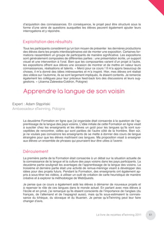 d’acquisition des connaissances. En conséquence, le projet peut être structuré sous la
      forme d’une série de questions auxquelles les élèves peuvent également ajouter leurs
      interrogations et y répondre.


      Exploitation des résultats
      Tous les participants considèrent qu’un bon moyen de présenter les dernières productions
      des élèves dans les projets interdisciplinaires est de monter une exposition. Certaines for-
      mations rassemblent un groupe de participants de manière signiﬁcative. Les expositions
      sont généralement composées de différentes parties : une présentation écrite, un support
      visuel et une intervention à l’oral. Bien que les composantes varient d’un projet à l’autre,
      les expositions offrent aux élèves une occasion de montrer et de mettre en valeur leurs
      connaissances, réalisations et talents. « Merci pour ce cours ! Il m’a appris beaucoup de
      choses, il m’a donné des idées intéressantes et m’a inspiré. Hier, mes élèves ont réalisé
      des vidéos sur l’automne, ils se sont largement impliqués, ils étaient contents. Je remercie
      également les collègues pour leur précieux feed-back lors des discussions et leurs sug-
      gestions. » (Joanna Zalewska-Coldron, Pologne)


      Apprendre la langue de son voisin
Expert : Adam Stępiński
Ambassadeur eTwinning, Pologne


      La deuxième Formation en ligne que j’ai organisée était consacrée à la question de l’ap-
      prentissage de la langue des pays voisins. L’idée initiale de cette Formation en ligne visait
      à susciter chez les enseignants et les élèves un goût pour les langues qu’ils sont sus-
      ceptibles de rencontrer, celles qui sont parlées de l’autre côté de la frontière. Bien sûr,
      je ne voulais pas convaincre les enseignants de se mette à donner des cours de langue
      étrangère pour que les élèves maîtrisent ces langues. Ma proposition visait à enseigner
      aux élèves un ensemble de phrases qui pourraient leur être utiles à l’avenir.


      Déroulement
      La première partie de la Formation était consacrée à un débat sur la situation actuelle de
      la connaissance de la langue et la culture des pays voisins dans les pays participants. La
      deuxième partie soulignait les avantages de l’apprentissage de la langue des voisins. La
      troisième et dernière partie était une activité de remue-méninge visant à développer des
      idées pour des projets futurs. Pendant la Formation, des enseignants ont également ap-
      pris à sous-titrer les vidéos, à utiliser un outil de création de carte heuristique de manière
      créative et à explorer la méthodologie de WebQuests.

      Je pense que ce cours a également aidé les élèves à démarrer de nouveaux projets et
      à repenser le rôle de ces langues dans le monde actuel. En parlant avec mes élèves à
      l’école et en privé, j’ai remarqué qu’ils étaient conscients de l’importance de l’anglais (du
      français, de l’allemand et de l’espagnol aussi), mais qu’ils sous-estimaient la connais-
      sance du tchèque, du slovaque et du lituanien. Je pense qu’eTwinning peut leur faire
      changer d’avis.



                                                                Le livre de recettes eTwinning 2011    61
 
