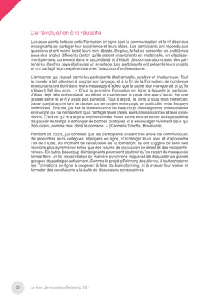 De l’évaluation à la réussite
     Les deux points forts de cette Formation en ligne sont la communication et le vif désir des
     enseignants de partager leur expérience et leurs idées. Les participants ont répondu aux
     questions et ont même lancé leurs mini-débats. De plus, le fait de présenter les problèmes
     sous des angles différents (selon qu’ils étaient enseignants en maternelle, en établisse-
     ment primaire, ou encore dans le secondaire) et d’établir des comparaisons avec des par-
     tenaires d’autres pays était aussi un avantage. Les participants ont présenté leurs projets
     et ont partagé leurs expériences avec beaucoup d’enthousiasme.

     L’ambiance qui régnait parmi les participants était amicale, positive et chaleureuse. Tout
     le monde a fait attention à soigner son langage, et à la ﬁn de la Formation, de nombreux
     enseignants ont écrit dans leurs messages d’adieu que le cadre leur manquerait et qu’ils
     s’étaient fait des amis : « C’est la première Formation en ligne à laquelle je participe.
     J’étais déjà très enthousiaste au début et maintenant je peux dire que c’aurait été une
     grande perte si je n’y avais pas participé. Tout d’abord, je tiens à tous vous remercier,
     parce que j’ai appris tant de choses sur les projets entre pays, en particulier entre les pays
     limitrophes. Ensuite, j’ai fait la connaissance de beaucoup d’enseignants enthousiastes
     en Europe qui ne demandent qu’à partager leurs idées, leurs connaissances et leur expé-
     rience. C’est ce qui m’a le plus impressionnée. Nous avons tous et toutes eu la possibilité
     de passer du temps à échanger de bonnes pratiques et à encourager vivement ceux qui
     débutaient, comme moi, dans le domaine. » (Carmelia Timofte, Roumanie)

     Pendant ce cours, j’ai constaté que les participants avaient très envie de communiquer,
     de rencontrer leurs collègues étrangers en ligne, d’échanger leurs avis et d’apprendre
     l’un de l’autre. Au moment de l’évaluation de la formation, ils ont suggéré de tenir des
     réunions plus synchrones telles que des forums de discussion en direct et des visioconfé-
     rences. En outre, beaucoup d’enseignants pourraient soutenir qu’en raison du manque de
     temps libre, un tel travail réalisé de manière synchrone risquerait de dissuader de grands
     groupes de participer activement. Comme le projet eTwinning des élèves, il faut consacrer
     les Formations en ligne à coopérer, à faire du brainstorming, et à évaluer leur valeur et
     formuler des conclusions à la suite de discussions constructives.




62   Le livre de recettes eTwinning 2011
 