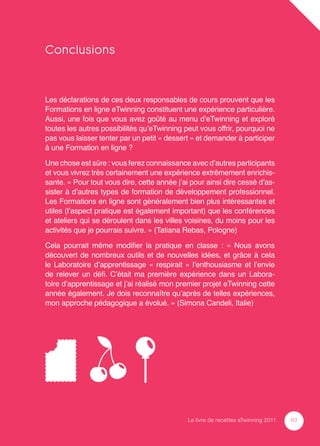 Conclusions


Les déclarations de ces deux responsables de cours prouvent que les
Formations en ligne eTwinning constituent une expérience particulière.
Aussi, une fois que vous avez goûté au menu d’eTwinning et exploré
toutes les autres possibilités qu’eTwinning peut vous offrir, pourquoi ne
pas vous laisser tenter par un petit « dessert » et demander à participer
à une Formation en ligne ?

Une chose est sûre : vous ferez connaissance avec d’autres participants
et vous vivrez très certainement une expérience extrêmement enrichis-
sante. « Pour tout vous dire, cette année j’ai pour ainsi dire cessé d’as-
sister à d’autres types de formation de développement professionnel.
Les Formations en ligne sont généralement bien plus intéressantes et
utiles (l’aspect pratique est également important) que les conférences
et ateliers qui se déroulent dans les villes voisines, du moins pour les
activités que je pourrais suivre. » (Tatiana Rebas, Pologne)

Cela pourrait même modiﬁer la pratique en classe : « Nous avons
découvert de nombreux outils et de nouvelles idées, et grâce à cela
le Laboratoire d’apprentissage « respirait » l’enthousiasme et l’envie
de relever un déﬁ. C’était ma première expérience dans un Labora-
toire d’apprentissage et j’ai réalisé mon premier projet eTwinning cette
année également. Je dois reconnaître qu’après de telles expériences,
mon approche pédagogique a évolué. » (Simona Candeli, Italie)




                                             Le livre de recettes eTwinning 2011   63
 