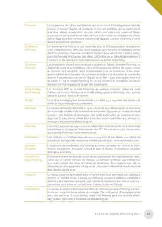 Comenius           Un programme de l’Union européenne, qui se consacre à l’enseignement dans les
                   premier et second degrés, et s’adresse à tous les membres de la communauté
                   éducative : élèves, enseignants, pouvoirs publics, associations de parents d’élèves,
                   organisations non gouvernementales, instituts de formation des enseignants, univer-
                   sités et tous les autres membres du personnel éducatif. L’action eTwinning s’inscrit
                   dans le programme Comenius.
Conférence         Un événement de trois jours qui rassemble plus de 500 participants (enseignants,
eTwinning          chefs d’établissement, BAN, etc.) pour échanger sur eTwinning et célébrer la remise
                   des Prix eTwinning. C’est une excellente occasion pour rencontrer d’autres partici-
                   pants à eTwinning et échanger des idées. La Conférence se déroule généralement à
                   l’automne et les participants sont sélectionnés par le BAE et les BAN.
Connexion          Les enseignants doivent être inscrits pour accéder au Tableau de bord eTwinning, au
eTwinning          Journal de projet et au Twinspace. Un nom d’utilisateur et un mot de passe, choisis
                   au moment de l’inscription, sont indispensables pour se connecter. Si les ensei-
                   gnants oublient leurs données de connexion et/ou leur mot de passe, ils peuvent les
                   recevoir à nouveau par courriel en cliquant sur le lien « Vous avez oublié votre mot
                   de passe ? » sur le portail eTwinning. En ce qui concerne le Twinspace, les élèves
                   reçoivent un mot de passe de la part des enseignants.
Guide d’utilisa-   Un document PDF du portail eTwinning qui explique comment utiliser les outils
tion eTwinning     (Tableau de bord et Twinspace) et l’utilité pédagogique d’eTwinning. Vous pouvez
                   utiliser le guide en ligne ou l’imprimer.
Doodle             Un outil de sondage gratuit (www.doodle.com) idéal pour organiser des réunions et
                   vériﬁer la disponibilité de vos partenaires.
Elluminate         Un espace de travail collaboratif en ligne qui permet aux utilisateurs de se rencontrer
                   dans une salle virtuelle et de collaborer en temps réel. Il propose un tableau de travail
                   commun, des fenêtres de discussion, des outils audio/vidéo, un système de son-
                   dage, etc. Si vous désirez utiliser Elluminate dans votre travail eTwinning, envoyez un
                   message à l’adresse info@etwinning.net.
eTwinning          Une action européenne qui promeut la collaboration entre les écoles et le réseautage
                   entre écoles en Europe par l’intermédiaire des TIC. Pour en savoir plus, rendez-vous
                   sur le portail eTwinning : www.etwinning.net.
EuroCreator        Une plate-forme modérée réservée aux enseignants et aux élèves permettant de
                   consulter et partager des ressources médiatiques en ligne : www.eurocreator.com.
European           L'organisme de coordination d’eTwinning au niveau européen au nom de la Com-
Schoolnet          mission européenne. European Schoolnet gère le Bureau d’assistance européen
                   (BAE) pour eTwinning.
Formation en       Événement intensif en ligne de courte durée organisé par des spécialistes de l’édu-
ligne eTwinning    cation sur un certain nombre de thèmes. La formation propose une introduction
                   à un sujet, suscite des idées et permet de développer des compétences. Elle ne
                   nécessite pas un engagement à long terme : discussion, réﬂexion et travail personnel
                   sont répartis sur dix jours.
Facebook           Un réseau social en ligne utilisé dans le monde entier pour permettre aux utilisateurs
                   d’entrer en contact virtuel. Il existe de nombreux Groupes Facebook consacrés à
                   eTwinning tant au niveau européen que national et Facebook peut être un outil sup-
                   plémentaire pour entrer en contact avec d’autres écoles en Europe.
FlashMeeting       Un service de vidéoconférence utilisé dans de nombreux projets eTwinning qui fonc-
                   tionne sur une plate-forme privée et protégée. Cet outil permet d’enregistrer et de
                   revoir des réunions. Si vous désirez utiliser FlashMeeting pour vos activités eTwin-
                   ning, écrivez un courriel à l'adresse info@etwinning.net.




                                                                Le livre de recettes eTwinning 2011            67
 
