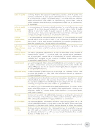 Label de qualité   eTwinning décerne des Labels de qualité nationaux et des Labels de qualité euro-
                   péens aux partenaires de projet qui ont fait montre d'un haut niveau d'innovation et
                   de réussite dans leur projet. Les candidatures pour les Labels de qualité nationaux
                   doivent être soumises via le Tableau de bord eTwinning, tandis que les Labels de
                   qualité européens sont décernés automatiquement une fois par an (généralement
                   en septembre).
Label de qualité   La reconnaissance de l’innovation et de la réussite d'un projet eTwinning au niveau
européen           européen. Si au moins deux partenaires d’un projet ont reçu un Label de qualité
eTwinning          national, ils recevront un Label de qualité européen du BAE. Celui-ci est décerné
                   automatiquement chaque année (généralement en septembre) et est indispensable
                   pour pouvoir participer au concours annuel des Prix eTwinning.
Label de           La reconnaissance de l’innovation et de la réussite d'un projet eTwinning au niveau
qualité national   national. Si votre projet a obtenu un franc succès, n’hésitez pas à candidater. Si vous
eTwinning          êtes obtenez ce label, vous recevrez le certiﬁcat et un prototype de certiﬁcat pour
                   élève (que vous remplirez à la main avec le nom de l’élève).
Laboratoire        Une plate-forme spéciale réservée aux Formations en ligne eTwinning. Si vous parti-
d’apprentissage    cipez à une Formation en ligne, les activités se dérouleront ici.
eTwinning
Licence Creative   Une licence qui permet aux utilisateurs de ﬁxer des restrictions sur leur matériel en
Commons (CC)       matière de droit d’auteur. CC informe le public de la manière dont le matériel peut
                   être réutilisé et peut s’avérer utile si vous fournissez du matériel vous-même sur
                   eTwinning. Pour en savoir plus sur toutes les possibilités de licence CC : http://
                   en.wikipedia.org/wiki/Creative_Commons
Logiciel social    Les systèmes logiciels et les outils destinés à faciliter la communication et le partage
                   du contenu entre individus. On trouve par exemple des communautés virtuelles (Fa-
                   cebook, MySpace), des sites de vidéos en streaming (YouTube) et des plates-formes
                   de partage de photos (Flickr).
MagazineFactory    Un webzine interactif (web magazine) recommandé par eTwinning. Si vous dési-
                   rez utiliser MagazineFactory dans votre travail eTwinning, envoyez un message à
                   l’adresse info@etwinning.net.
Marquage social    Un outil collaboratif de classiﬁcation sur Internet effectuée par des utilisateurs dans le
                   but de faciliter la description et la recherche d’information sur Internet. Les outils les
                   plus populaires sont Delicious et Technorati. De tels outils peuvent être très utiles sur
                   eTwinning pour organiser et suivre le contenu en ligne intéressant.
Média social       Les outils en ligne qui permettent de partager des informations rapidement et faci-
                   lement entre des individus dont les centres d’intérêt sont similaires. Le média social
                   est souvent qualiﬁé de « contenu généré par les utilisateurs » ou de « média généré
                   par le consommateur ».
Message            Un texte écrit sur un site web public (article, message sur un blog, etc.). Vous pouvez
                   laisser un message sur le proﬁl de votre Tableau de bord eTwinning (« Mon journal »)
                   et les autres participants à eTwinning pourront laisser un commentaire.
Micro-blogging     Une forme de blogging permettant d’envoyer et de publier (sur Twitter par ex.) de
                   courtes mises à jour de texte, comme des photos et des vidéos. Vous pouvez utiliser
                   Twitter aﬁn de créer des activités d’édition pour vos élèves et de diffuser des résultats.
Modules            De brèves activités qui peuvent être intégrées à tout type de projet eTwinning, quel
eTwinning          que soit le sujet. Les modules sont de bons moyens pour lancer un projet, proposer
                   une distraction à mi-chemin ou enﬁn, pour servir d'outil d’évaluation. Il est possible
                   d’utiliser un module avec un kit.




                                                                 Le livre de recettes eTwinning 2011            69
 