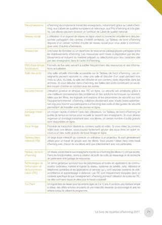 Reconnaissance      eTwinning récompense le travail des enseignants, notamment grâce au Label eTwin-
                    ning, aux Labels de qualités européens et nationaux, aux Prix eTwinning et à la gale-
                    rie. Les élèves peuvent recevoir un certiﬁcat de Label de qualité national.
Réseau social       L’utilisation d’un logiciel de réseau en ligne visant à connecter virtuellement des per-
                    sonnes partageant des centres d’intérêt similaires. Le Tableau de bord eTwinning
                    dispose d’un certain nombre d’outils de réseau social pour vous aider à communi-
                    quer avec d’autres eTwinneurs.
Ressources          Une base de données ou un répertoire de ressources pédagogiques partagées entre
                    les établissements eTwinning. Les ressources sont mises à disposition par les éta-
                    blissements et incluent du matériel préparé ou sélectionné pour leur caractère utile
                    par des enseignants dans le cadre d’eTwinning.
RSS (Real Simple    Formats de ﬂux web servant à publier fréquemment des ressources et des informa-
Syndication)        tions actualisées.
Salle des profs     Une salle virtuelle informelle accessible sur le Tableau de bord eTwinning. Les en-
                    seignants peuvent rejoindre ou créer une salle et discuter d’un sujet pendant trois
                    mois au plus. Au-delà, la salle est clôturée et son contenu reste disponible dans les
                    archives. Si vous débutez dans eTwinning, les Salles des profs constituent un excel-
                    lent moyen d’entrer en contact avec les autres.
Sécurité Internet   Utilisation positive et éthique des TIC en ligne. La sécurité est améliorée grâce à
                    une meilleure connaissance des problèmes et des solutions techniques qui existent,
                    telles que les ﬁltres, les logiciels anti-espions et les paramètres de sécurité sur tout
                    l’équipement Internet. eTwinning collabore étroitement avec Insafe (www.saferinter-
                    net.org) pour fournir aux participants à eTwinning des outils et des guides de sécurité
                    permettant de travailler avec les jeunes en ligne.
Sondage instan-     Un moyen rapide d’obtenir l’avis des utilisateurs. Le Tableau de bord eTwinning en
tané                publie de temps en temps pour recueilir le ressenti des enseignants. Si vous désirez
                    organiser un sondage instantané avec vos élèves, un certain nombre d’outils gratuits
                    sont disponibles en ligne.
Sous-titrage        Procédé de traduction destiné au contenu audio et vidéo. Si vous créez du contenu
                    vidéo avec vos élèves, vous pouvez facilement ajouter des sous-titres en ayant re-
                    cours à un des outils gratuits de sous-titrage en ligne.
Tableau blanc       Un large écran interactif qui connecte un ordinateur à un projecteur. Ils sont généralement
interactif (TBI)    utilisés pour un travail de groupe avec les élèves. Vous pouvez l’utiliser dans votre travail
                    eTwinning avec chacun de vos élèves ainsi que collectivement avec vos partenaires.


Tableau de bord     Un réseau social réservé aux enseignants inscrits sur eTwinning (les élèves n’y ont pas accès).
eTwinning           Parmi les fonctionnalités, citons la création de proﬁl, les outils de réseautage et de recherche
                    de partenaires et le partage de ressources.
Technologies de     Un terme générique qui inclut tous les périphériques et toutes les applications de commu-
l’information et    nication (ordinateur, matériel et logiciel du réseau, systèmes de satellite, radio, télévision et
de la communi-      téléphones portables) et les applications et services qui y sont associés (système de vidé-
cation (TIC)        oconférence et apprentissage à distance). Les TIC sont fréquemment évoquées dans un
                    contexte spéciﬁque tel que l’enseignement. eTwinning promeut l’utilisation de toutes les TIC,
                    car elles sont sans risque et utiles pour le travail coopératif.
Tux Paint           Un logiciel libre de dessin pour les enfants âgés de 3 à 12 ans. Il combine une interface simple
                    à utiliser, des effets sonores amusants et une mascotte dessinée qui encourage et aide les
                    enfants lorsqu’ils utilisent le programme.




                                                                     Le livre de recettes eTwinning 2011                71
 