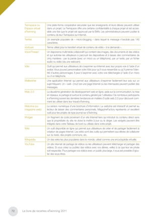 Twinspace ou      Une plate-forme coopérative sécurisée que les enseignants et leurs élèves peuvent utiliser
      Espace virtuel    dans un projet. Le Twinspace offre une certaine conﬁdentialité à chaque projet et est acces-
      eTwinning         sible une fois que le projet est approuvé par le BAN. Les administrateurs peuvent publier le
                        contenu de leur Twinspace sur Internet.
      Twitter           Un exemple populaire de « micro-blogging » dans lequel le message n’excède pas 140
                        caractères.
      Vodcast           Terme utilisé pour le transfert virtuel de contenu de vidéo « à la demande ».
      VoiceThread       Un diaporama multimédia collaboratif qui contient des images, des documents et des vidéos
                        et qui autorise les utilisateurs à parcourir les diapositives et à laisser des commentaires de
                        cinq manières : par la parole (avec un micro ou un téléphone), par un texte, par un ﬁchier
                        audio ou vidéo (via une webcam).
      Voki              Outil qui permet aux utilisateurs de s’exprimer sur Internet avec leur propre voix à l’aide d’un
                        avatar. Vous pouvez personnaliser votre Voki pour qu’il vous ressemble ou qu’il prenne l’iden-
                        tité d’autres personnages. Il peut s’exprimer avec votre voix téléchargée à l’aide d’un micro
                        ou d’un téléphone.
      Wallwisher        Une application Internet qui permet aux utilisateurs d’exprimer facilement leur avis sur un
                        sujet fréquent. Un « wall » (mur) est une page Internet où les internautes peuvent publier des
                        messages.
      Web 2.0           La deuxième génération de développement web en ligne, axée sur la communication, la mise
                        en réseaux, le partage et surtout le contenu généré par l’utilisateur. De nombreux participants
                        à eTwinning suivent les dernières tendances en matière d’outils web 2.0 pour découvrir com-
                        ment les utiliser dans leur travail eTwinning.
      Webzine (ou       La version numérique d’une brochure d’information. Le webzine est interactif et permet au
      magazine web)     lecteur de laisser des commentaires personnels. MagazineFactory représente un excellent
                        outil pour les projets de type journal sur eTwinning.
      Widget            Un fragment de code provenant d’un site Internet tiers qui introduit du contenu direct sans
                        que le propriétaire du site ne doive le mettre à jour ou le diriger. Les widgets peuvent être
                        intégrés dans votre Tableau de bord ou utilisés dans votre projet.
      Wiki              Un outil disponible en ligne qui permet aux utilisateurs de créer et de partager facilement la
                        création de pages Internet. Les wikis sont des outils qui permettent aux élèves de collaborer
                        sur du texte, des projets communs, etc.
      Wikipédia         Un des wikis les plus populaires dans le monde, utilisé comme une encyclopédie virtuelle.
      YouTube           Un site internet de partage de vidéos où les utilisateurs peuvent télécharger et partager des
                        vidéos. Si vous créez ou publiez des vidéos avec vos élèves, veillez à ce que leur vie privée
                        soit respectée. Pour partager vos vidéos avec un public plus large, il vous est possible d’ajou-
                        ter des sous-titres.




72   Le livre de recettes eTwinning 2011
 