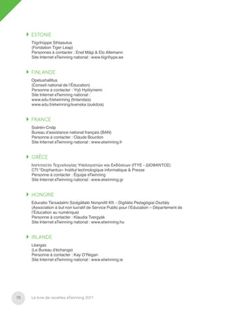 ESTONIE
     Tiigrihüppe Sihtasutus
     (Fondation Tiger Leap)
     Personnes à contacter : Enel Mägi & Elo Allemann
     Site Internet eTwinning national : www.tiigrihype.ee


     FINLANDE
     Opetushallitus
     (Conseil national de l’Éducation)
     Personne à contacter : Yrjö Hyötyniemi
     Site Internet eTwinning national :
     www.edu.ﬁ/etwinning (ﬁnlandais)
     www.edu.ﬁ/etwinning/svenska (suédois)


     FRANCE
     Scérén-Cndp
     Bureau d’assistance national français (BAN)
     Personne à contacter : Claude Bourdon
     Site Internet eTwinning national : www.etwinning.fr


     GRÈCE
     Ινστιτούτο Τεχνολογίας Υπολογιστών και Εκδόσεων (ΙΤΥE - ΔΙΟΦΑΝΤΟΣ)
     CTI “Diophantus» Institut technologique informatique & Presse
     Personne à contacter : Équipe eTwinning
     Site Internet eTwinning national : www.etwinning.gr


     HONGRIE
     Educatio Társadalmi Szolgáltató Nonproﬁt Kft. - Digitális Pedagógiai Osztály
     (Association à but non lucratif de Service Public pour l’Education – Département de
     l’Éducation au numérique)
     Personne à contacter : Klaudia Tvergyák
     Site Internet eTwinning national : www.etwinning.hu


     IRLANDE
     Léargas
     (Le Bureau d’échange)
     Personne à contacter : Kay O’Regan
     Site Internet eTwinning national : www.etwinning.ie




78   Le livre de recettes eTwinning 2011
 
