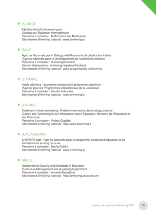 ISLANDE
Alþjóðaskrifstofa háskólastigsins
(Bureau de l’Éducation internationale)
Personne à contacter : Guðmundur Ingi Markusson
Site Internet eTwinning national : www.etwinning.is


ITALIE
Agenzia Nazionale per lo Sviluppo dell’Autonomia Scolastica (ex Indire)
(Agence nationale pour le Développement de l’autonomie scolaire)
Personne à contacter : etwinning@indire.it
Service d’assistance : etwinning.helpdesk@indire.it
Site Internet eTwinning national : www.programmallp.it/etwinning


LETTONIE
Valsts aģentūra «Jaunatnes starptautisko programmu aģentūra»
(Agence pour les Programmes internationaux de la Jeunesse)
Personne à contacter : Sandra Bukovska
Site Internet eTwinning national : www.etwinning.lv


LITUANIE
Švietimo ir mokslo ministerija, Švietimo informacinių technologijų centras
(Centre des Technologies de l’Information dans l’Éducation, Ministère de l’Éducation et
des Sciences)
Personne à contacter : Violeta Ciuplyte
Site Internet eTwinning national : http://www.etwinning.lt


LUXEMBOURG
ANEFORE asbl - Agence nationale pour le programme européen d’éducation et de
formation tout au long de la vie
Personne à contacter : Sacha Dublin
Site Internet eTwinning national : www.eTwinning.lu


MALTE
Directorate for Quality and Standards in Education
Curriculum Management and eLearning Department
Personne à contacter : Amanda Debattista
Site Internet eTwinning national : http://etwinning.skola.edu.mt




                                                          Le livre de recettes eTwinning 2011   79
 