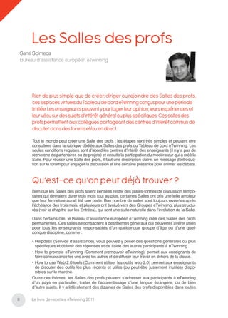 Les Salles des profs
    Santi Scimeca
    Bureau d’assistance européen eTwinning




         Rien de plus simple que de créer, diriger ou rejoindre des Salles des profs,
         ces espaces virtuels du Tableau de bord eTwinning conçus pour une période
         limitée. Les enseignants peuvent y partager leur opinion, leurs expériences et
         leur vécu sur des sujets d’intérêt général ou plus spéciﬁques. Ces salles des
         profs permettent aux collègues partageant des centres d’intérêt commun de
         discuter dans des forums et/ou en direct.

         Tout le monde peut créer une Salle des profs : les étapes sont très simples et peuvent être
         consultées dans la rubrique dédiée aux Salles des profs du Tableau de bord eTwinning. Les
         seules conditions requises sont d’abord les centres d’intérêt des enseignants (il n’y a pas de
         recherche de partenaires ou de projets) et ensuite la participation du modérateur qui a créé la
         Salle. Pour réussir une Salle des profs, il faut une description claire, un message d’introduc-
         tion sur le forum pour engager la discussion et une certaine présence pour animer les débats.



         Qu’est-ce qu’on peut déjà trouver ?
         Bien que les Salles des profs soient censées rester des plates-formes de discussion tempo-
         raires qui devraient durer trois mois tout au plus, certaines Salles ont pris une telle ampleur
         que leur fermeture aurait été une perte. Bon nombre de salles sont toujours ouvertes après
         l’échéance des trois mois, et plusieurs ont évolué vers des Groupes eTwinning, plus structu-
         rés (voir le chapitre sur les Entrées), qui sont une suite naturelle dans l’évolution de la Salle.

         Dans certains cas, le Bureau d’assistance européen eTwinning crée des Salles des profs
         permanentes. Ces salles se consacrent à des thèmes généraux qui peuvent s’avérer utiles
         pour tous les enseignants responsables d’un quelconque groupe d’âge ou d’une quel-
         conque discipline, comme :

         • Helpdesk (Service d’assistance), vous pouvez y poser des questions générales ou plus
           spéciﬁques et obtenir des réponses et de l’aide des autres participants à eTwinning.
         • How to promote eTwinning (Comment promouvoir eTwinning), permet aux enseignants de
           faire connaissance les uns avec les autres et de diffuser leur travail en dehors de la classe.
         • How to use Web 2.0 tools (Comment utiliser les outils web 2.0) permet aux enseignants
           de discuter des outils les plus récents et utiles (ou peut-être justement inutiles) dispo-
           nibles sur le marché.
         Outre ces thèmes, les Salles des profs peuvent s’adresser aux participants à eTwinning
         d’un pays en particulier, traiter de l’apprentissage d’une langue étrangère, ou de bien
         d’autre sujets. Il y a littéralement des dizaines de Salles des profs disponibles dans toutes

8        Le livre de recettes eTwinning 2011
 