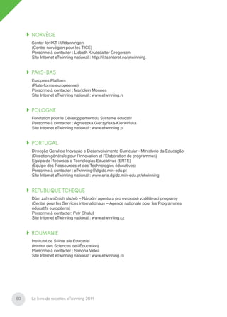 NORVÈGE
     Senter for IKT i Utdanningen
     (Centre norvégien pour les TICE)
     Personne à contacter : Lisbeth Knutsdatter Gregersen
     Site Internet eTwinning national : http://iktsenteret.no/etwinning.


     PAYS-BAS
     Europees Platform
     (Plate-forme européenne)
     Personne à contacter : Marjolein Mennes
     Site Internet eTwinning national : www.etwinning.nl


     POLOGNE
     Fondation pour le Développement du Système éducatif
     Personne à contacter : Agnieszka Gierzyńska-Kierwińska
     Site Internet eTwinning national : www.etwinning.pl


     PORTUGAL
     Direcção Geral de Inovação e Desenvolvimento Curricular - Ministério da Educação
     (Direction générale pour l’Innovation et l’Élaboration de programmes)
     Equipa de Recursos e Tecnologias Educativas (ERTE)
     (Équipe des Ressources et des Technologies éducatives)
     Personne à contacter : eTwinning@dgidc.min-edu.pt
     Site Internet eTwinning national : www.erte.dgidc.min-edu.pt/etwinning


     REPUBLIQUE TCHEQUE
     Dům zahraničních služeb – Národní agentura pro evropské vzdělávací programy
     (Centre pour les Services internationaux – Agence nationale pour les Programmes
     éducatifs européens)
     Personne à contacter: Petr Chaluš
     Site Internet eTwinning national : www.etwinning.cz


     ROUMANIE
     Institutul de Stiinte ale Educatiei
     (Institut des Sciences de l’Éducation)
     Personne à contacter : Simona Velea
     Site Internet eTwinning national : www.etwinning.ro




80   Le livre de recettes eTwinning 2011
 