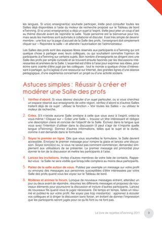 les langues. Si un(e) enseignant(e) souhaite participer, il/elle peut consulter toutes les
Salles déjà disponibles à l’aide du moteur de recherche proposé sur le Tableau de bord
eTwinning. Et si un(e) enseignant(e) a déjà un sujet à l’esprit, il/elle peut jeter un coup d’œil
au thème discuté avant de rejoindre la salle. Toute personne est la bienvenue pour lire,
mais seuls les membres sont autorisés à collaborer et discuter. Il est très simple de devenir
membre : une fois sur la page d’accueil de la Salle des profs, l’enseignant doit simplement
cliquer sur « Rejoindre la salle » et attendre l’autorisation de l’administrateur.

Les Salles des profs sont des espaces libres réservés aux participants à eTwinning qui ont
quelque chose à partager avec leurs collègues, ou qui souhaitent connaître l’opinion de
participants à eTwinning sur certains sujets. Bon nombre d’enseignants se dirigent vers une
Salle des profs par simple curiosité et se trouvent ensuite fascinés par les discussions inté-
ressantes et animées de la Salle. L’essentiel est d’être à l’aise pour exprimer ses idées, pour
écrire sans crainte d’être jugé par les collègues : tout le monde a quelque chose d’intéres-
sant à partager, qu’il s’agisse d’une ressource sur Internet, des grandes lignes d’une séance
pédagogique, d’une expérience concernant un projet ou d’une activité scolaire.



Astuces simples : Réussir à créer et
modérer une Salle des profs
1.   Vériﬁez d’abord. Si vous désirez discuter d’un sujet particulier, ou si vous cherchez
     un espace réservé aux enseignants de votre région, vériﬁez d’abord si d’autres Salles
     traitent déjà de ce sujet : utilisez la fonction « Voir toutes les Salles » ou utilisez le
     moteur de recherche.

2.   Créez. S’il n’existe aucune Salle similaire à celle que vous avez à l’esprit, créez-la
     vous-même ! Cliquez sur « Créer une Salle », trouvez un titre intéressant et rédigez
     une description claire et concise de l’objectif de la Salle. Écrivez dans la langue que
     vous avez l’intention d’utiliser dans la discussion (il peut s’agir de n’importe quelle
     langue eTwinning). Donnez d’autres informations, telles que le sujet et la durée,
     comme il est demandé dans le formulaire.

3.   Soyez le premier en ligne. Dès que vous soumettez le formulaire, la Salle devient
     accessible. Envoyez le premier message pour rompre la glace et lancez une discus-
     sion. Soyez concis(s) ou, si vous ne savez pas comment commencer, demandez sim-
     plement aux utilisateurs de se présenter. Le premier message est primordial pour
     donner le ton de la discussion et mettre les participants à l’aise.

4.   Lancez les invitations. Invitez d’autres membres de votre liste de contacts. Rappe-
     lez-vous : la Salle ne sera visible que lorsqu’elle comptera au moins deux participants.

5.   Parlez de la salle autour de vous. Publiez par exemple un message sur votre proﬁl
     ou envoyez des messages aux personnes susceptibles d’être intéressées par votre
     Salle des profs quand vous les voyez sur le Tableau de bord.

6.   Modérez et animez le forum. Lorsque de nouveaux messages entrent, attendez un
     jour ou deux avant de répondre, résumez les différents messages et proposez de nou-
     veaux éléments pour poursuivre la discussion et inclure d’autres participants. Lancez
     de nouveaux ﬁls quand vous le jugez nécessaire. De temps en temps, faites un résu-
     mé et publiez-le sur votre proﬁl. Ne soyez pas trop insistant(e) : apprenez à écouter
     vos collègues et à diriger la discussion sans forcer, en évitant de donner l’impression
     que les participants seront jugés pour ce qu’ils font ou ne font pas.



                                                            Le livre de recettes eTwinning 2011     9
 