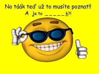 No táák teď už to musíte poznat!!
       A je to _ _ _ _ _ k?!
 