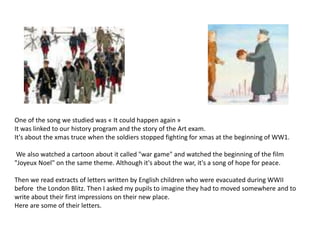One of the song we studied was « It could happen again »
It was linked to our history program and the story of the Art exam.
It's about the xmas truce when the soldiers stopped fighting for xmas at the beginning of WW1.
We also watched a cartoon about it called "war game" and watched the beginning of the film
"Joyeux Noel" on the same theme. Although it's about the war, it's a song of hope for peace.
Then we read extracts of letters written by English children who were evacuated during WWII
before the London Blitz. Then I asked my pupils to imagine they had to moved somewhere and to
write about their first impressions on their new place.
Here are some of their letters.
 